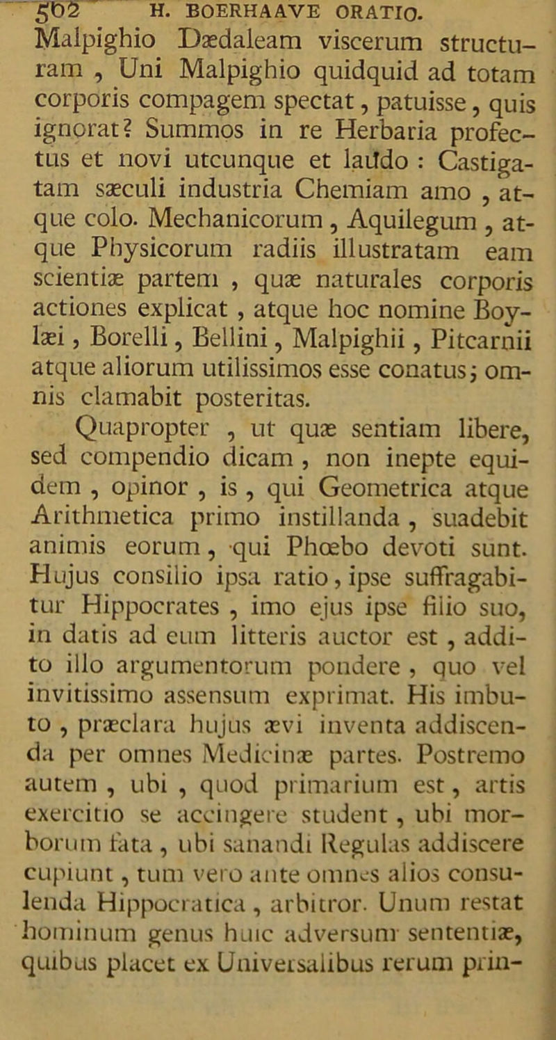Maipighio Daedaleam viscerum structu- ram , Uni Maipighio quidquid ad totam corporis compagem spectat, patuisse, quis ignorat? Summos in re Herbaria profec- tus et novi utcunque et laiTdo : Castiga- tam saeculi industria Chemiam amo , at- que colo. Mechanicorum , Aquilegum , at- que Physicorum radiis illustratam eam scientiae partem , quae naturales corporis actiones explicat , atque hoc nomine Boy- laei, Borelli, Bellini, Malpighii, Pitcarnii atque aliorum utilissimos esse conatus i om- nis clamabit posteritas. Quapropter , ut quae sentiam libere, sed compendio dicam , non inepte equi- dem , opinor , is , qui Geometrica atque Arithmetica primo instillanda , suadebit animis eorum, qui Phoebo devoti sunt. Hujus consilio ipsa ratio, ipse suffragabi- tur Hippocrates , imo ejus ipse fiiio suo, in datis ad eum litteris auctor est , addi- to illo argumentorum pondere , quo vel invitissimo assensum exprimat. His imbu- to , praeclara hujus aevi inventa addiscen- da per omnes Medicinae partes. Postremo autem , ubi , quod primarium est, artis exercitio se accingere student , ubi mor- borum tata , ubi sanandi Regulas addiscere cupiunt, tum vero ante omnes alios consu- lenda Hippocratica , arbitror. Unum restat hominum genus huic adversum sententiae, quibus placet ex Universalibus rerum prin-