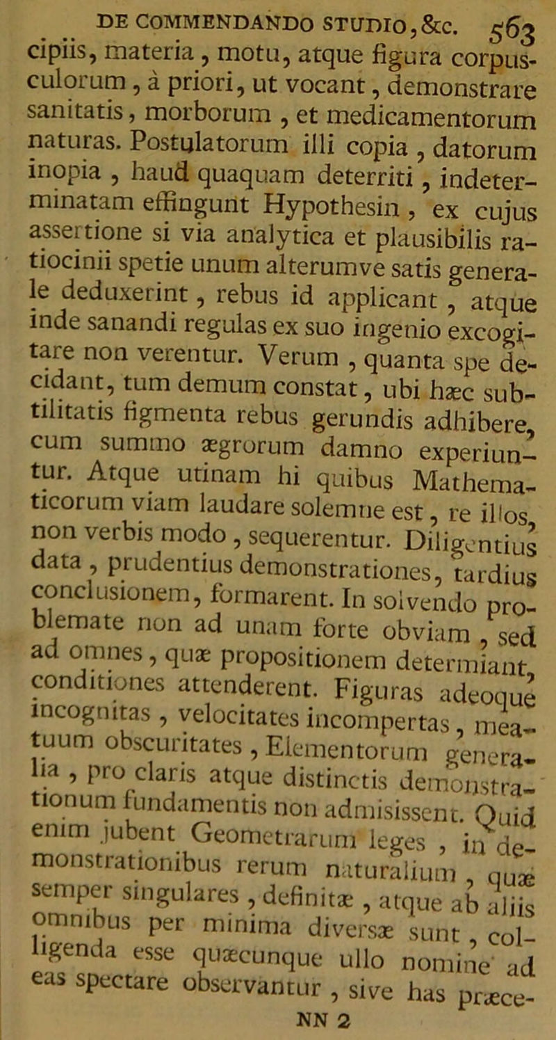 cipiis, materia , motu, atque figura corpus- culoium , a priori, ut vocant, demonstrare sanitatis, morborum , et medicamentorum naturas. Postulatorum illi copia , datorum inopia , haud quaquam deterriti , indeter- minatam effingunt Hypothesin , ex cujus assertione si via analytica et plausibilis ra- tiocinii spetie unum alterumve satis genera- le deduxerint, rebus id applicant , atque inde sanandi regulas ex suo ingenio excogi- tare non verentur. Verum , quanta spe de- cidant, tum demum constat, ubi haec sub- tilitatis figmenta rebus gerundis adhibere cum summo aegrorum damno experiun- tur. Atque utinam hi quibus Mathema- ticorum viam laudare solemne est, re illos non verbis modo , sequerentur. Diligentius data, prudentius demonstrationes, tardius conclusionem, formarent. In solvendo pro- blemate non ad unam forte obviam sed ad omnes, quae propositionem determiant conditiones attenderent. Figuras adeoque incognitas , velocitates incompertas, mea- tuum obscuritates, Elementorum genera- lia , pro claris atque distinctis demonstra- tionum fundamentis non admisissent. Quid enim jubent Geometrarum leges , jn de- monstrationibus rerum naturalium , qUae semper singulares , definitae , atque ab aliis omnibus per minima diversae sunt coi ligenda esse quaecunque ullo nomine ad eus spectare observantur , s.ve has prU NN 2