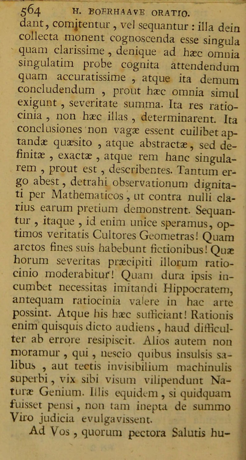 dant, comitentur , vel sequantur : illa dein collecta monent cognoscenda esse singula quam clarissime , denique ad hxc omnia singulatim probe cognita attendendum quam accuratissime , atque ita demum concludendum , prout haec omnia simul exigunt , severitate summa. Ita res ratio- cinia , non haec illas , determinarent. Ita conclusiones non vagae essent cuilibet ap- tandae quaesito , atque abstractae, sed de- finitae , exactae, atque rem hanc singula- lem , prout est, describentes. Tantum er- go abest, detrahi observationum dignita- ti per Mathematicos, ut contra nulli cla- rius earum pretium demonstrent. Sequan- tur , itaque , id enim unice speramus, op- timos veritatis Cultores Geometras! Quam arctos fines suis habebunt fictionibus! Quae horum severitas praecipiti illorum ratio- cinio moderabitur! Quam dura ipsis in- cumbet necessitas imitandi Hippocratem, antequam ratiocinia valere in hac arte possint. Atque his haec sufficiant! Rationis enim quisquis dicto audiens, haud difficul- ter ab errore resipiscit. Alios autem non moramur , qui, nescio quibus insulsis sa- libus , aut tectis invisibilium machinulis superbi, vix sibi visum vilipendunt Na- turae Genium. Illis equidem , si quidquam fuisset pensi, non tam inepta de summo Viro judicia evulgavissent. Ad Vos, quorum pectora Salutis hu-