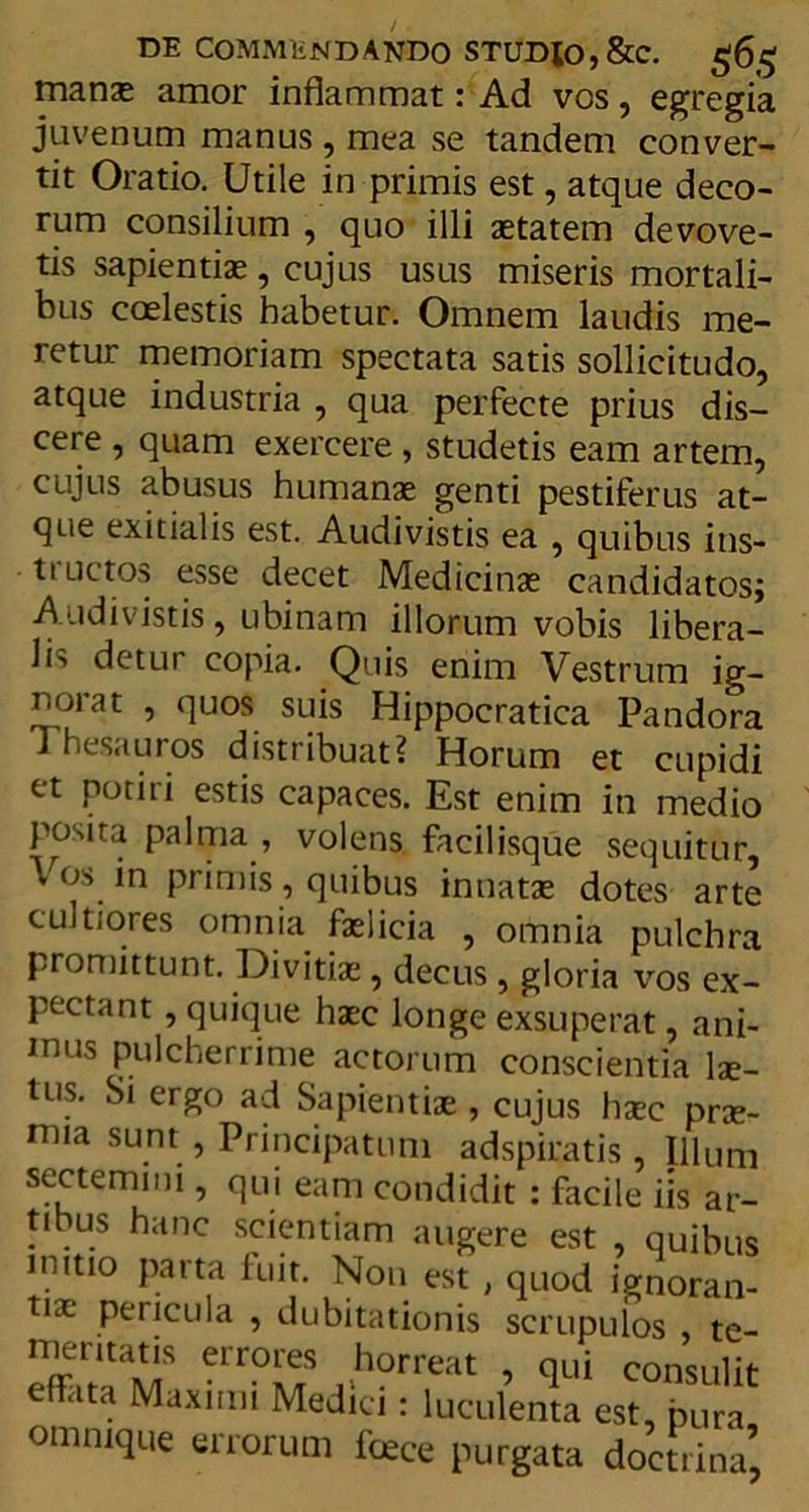 manas amor inflammat: Ad vos, egregia juvenum manus, mea se tandem conver- tit Oratio. Utile in primis est, atque deco- rum consilium , quo illi astatem devove- tis sapientias, cujus usus miseris mortali- bus coelestis habetur. Omnem laudis me- retur memoriam spectata satis sollicitudo, atque industria , qua perfecte prius dis- cere , quam exercere , studetis eam artem, cujus abusus humanas genti pestiferus at- que exitialis est. Audivistis ea , quibus ins- tructos esse decet Medicinae candidatos; Audivistis, ubinam illorum vobis libera- li'» detur copia. Quis enim Vestrum ig- norat , quos suis Hippocratica Pandora Thesauros distribuat? Horum et cupidi et potiri estis capaces. Est enim in medio posita palma , volens facilisque sequitur, Vos in primis, quibus innatas dotes arte cultiores omnia faslicia , omnia pulchra promittunt. Divitias, decus, gloria vos ex- pectant, quique haec longe exsuperat, ani- mus pulcherrime actorum conscientia lae- tus. Si ergo ad Sapientiae, cujus haec prae- mia sunt , Principatum adspiratis, Illum sectemini, qui eam condidit : facile iis ar- tibus hanc scientiam augere est , quibus initio parta fuit. Non est , quod ignoran- tias pericula , dubitationis scrupulos te- firTrlT elr?™S ,.h?rreat > qui consulit effata Maximi Medici: luculenta est, pura omnique errorum fasce purgata doctrina’