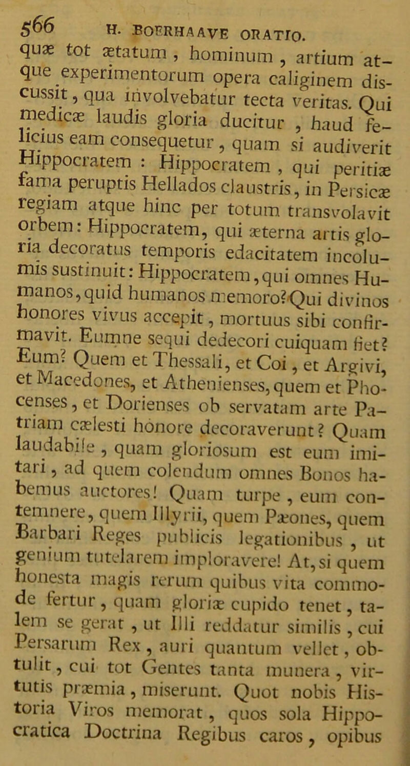 quas tot astatum , hominum , artium at- que experimentorum opera caliginem dis- cussit , qua involvebatur tecta veritas. Qui medicas laudis gloria ducitur , haud fe- licius eam consequetur, quam si audiverit Hippocratem : Hippocratem , qui peritiae fama peruptis Hellados claustris, in Persicae regiam atque hinc per totum transvolavit orbem: Hippocratem, qui aeterna artis glo- ria decoratus temporis edacitatem incolu- mis sustinuit: Hippocratem,qui omnes Hu- manos, quid humanos memoro? Qui divinos honores vivus accepit, mortuus sibi confir- mavit. Eumne sequi dedecori cuiquam fiet? Eum? Quem et Thessali, et Coi, et Argivi et Macedones, et Athenienses, quem et Pho- censes, et Dorienses ob servatam arte Pa- ti iam caelesti honore decoraverunt? Quam laudabile , quam gloriosum est eum imi- tari , ad quem colendum omnes Bonos ha- bemus auctores! Quam turpe , eum con- temnere, quem Illyrii, quem Prones, quem Baibari Reges publicis legationibus , ut genium tutelarem imploravere! At,si quem honesta magis rerum quibus vita commo- de fertur , quam gloris cupido tenet, ta- lem se gerat , ut illi reddatur similis , cui Persarum Rex , auri quantum vellet, ob- tulit, cui tot Gentes tanta munera, vir- tutis prasmia, miserunt. Quot nobis His- toiia Viros memorat, quos sola Hippo- ciatica Doctrina Regibus caros, opibus