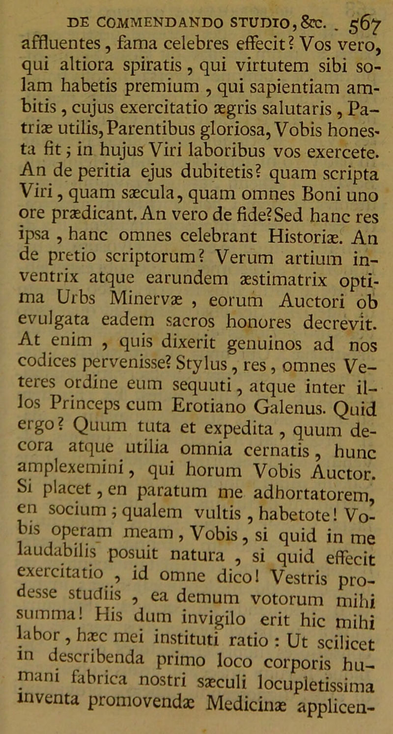 affluentes, fama celebres effecit? Vos vero, qui altiora spiratis, qui virtutem sibi so- lam habetis premium , qui sapientiam am- bitis , cujus exercitatio aegris salutaris , Pa- triae utilis, Parentibus gloriosa, Vobis hones- ta fit; in hujus Viri laboribus vos exercete. An de peritia ejus dubitetis? quam scripta Viri, quam saecula, quam omnes Boni uno ore praedicant. An vero de fide?Sed hanc res ipsa , hanc omnes celebrant Historiae. An de pretio scriptorum? Verum artium in- ventrix atque earundem aestimatrix opti- ma Urbs Minervae , eorum Auctori ob evulgata eadem sacros honores decrevit. At enim , quis dixerit genuinos ad nos codices pervenisse? Stylus, res, omnes Ve- teres ordine eum sequuti, atque inter il- los Princeps cum Erotiano Galenus. Quid ergo? Quum tuta et expedita , quum de- cora atque utilia omnia cernatis, hunc amplexemini, qui horum Vobis Auctor. Si placet, en paratum me adhortatorem, en socium ; qualem vultis , habetote! Vo- bis operam meam , Vobis, si quid in me laudabilis posuit natura , si quid effecit exercitatio , id omne dico! Vestris pro- desse studiis , ea demum votorum mihi summa! His dum invigilo erit hic mihi labor , haec mei instituti ratio : Ut scilicet in describenda primo loco corporis hu- mani fabrica nostri saeculi locupletissima inventa promovendae Medicinae applicen-