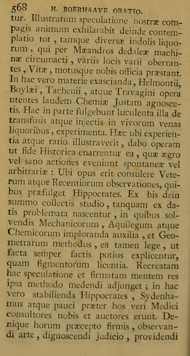 tur. Illustratum speculatione nostrae com- pagis animum exhilarabit deinde contem- platio tot, tamque diversae indolis liquo- rum , qui per Maeandros dedaleae machi- nae circumacti , variis locis varii oberran- tes , Vitae , motusque nobis officia praestant. In hac vero materie exascianda, Helmontii, Boylaei, Tachenii , atque Travagini opera utentes laudem Chemiae Justam agnosce- tis. Hac in parte fulgebunt luculenta illa de transfusis atque injectis in vivorum venas liquoribus, experimenta. Haec ubi experien- tia atque latio illustraverit, dabo operam ut fide Historica enarrentur ea , quae aegro vel sano actiones eveniunt spontaneae vel arbitrariae : Ubi opus erit consulere Vete- rum atque Recentiorum observationes, qui- bus praefulget Hippocrates. Ex his dein summo collectis studio, tanquam ex da- tis problemata nascentur , in quibus sol- vendis Mechanicorum , Aquilegum ,atque Chemicorum imploranda auxilia , et Geo- metrarum methodus , ea tamen lege , ut facta semper fictis potius explicentur, quam figmentorum licentia. Recreatam hac speculatione et firmatam mentem res ipsa methodo medendi adjunget ; in hac vero stabilienda Hippocrates , Sydenha- mus atque pauci praeter hos veri Medici consultores nobis et auctores erunt. De- nique horum praecepto firmis , observan- di arte , dignoscendi judicio , providendi