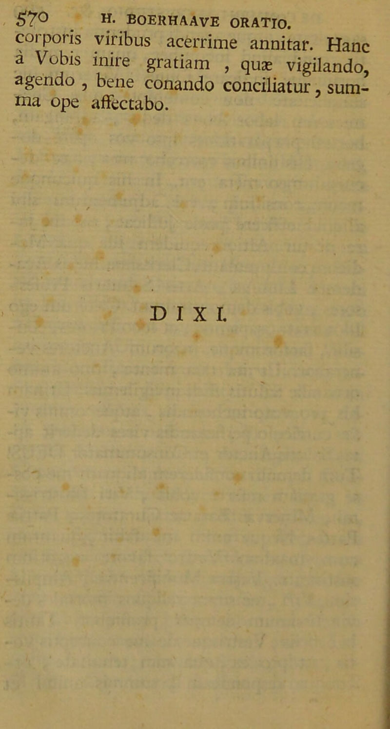 corporis viribus acerrime annitar. Hanc a Vobis inire gratiam , quas vigilando, agendo , bene conando conciliatur sum- ma ope affectabo. DIXI.