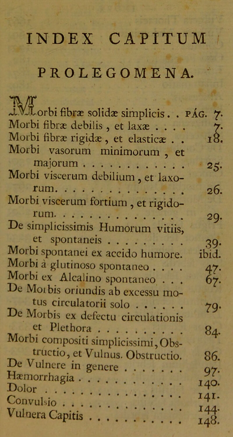 INDEX CAPITUM PROLEGOMENA. J^VlForbi fibras solidae simplicis. . PAG. 7. Morbi fibrae debilis , et laxae .... 7. Morbi fibrae rigidae, et elasticae . . 18. Morbi vasorum minimorum , et majorum 25. Morbi viscerum debilium , et laxo- rum Morbi viscerum fortium , et rigido- rum De simplicissimis Humorum vitiis, et spontaneis Morbi spontanei ex accido humore. Morbi a glutinoso spontaneo .... Morbi ex Alcalino spontaneo . . . De Moibis oriundis ab excessu mo- tus circulatorii solo De Morbis ex defectu circulationis 26. 29. 39- ibid. 79* et Pletbora Morbi compositi simplicissimi,Obs- ti uctio, et Vulnus. Obstructio. De Vulnere in genere Haemorrhagia Dolor Convulsio Vulnera Capitis 84. 86. 97- 140. 141. 144. 148.