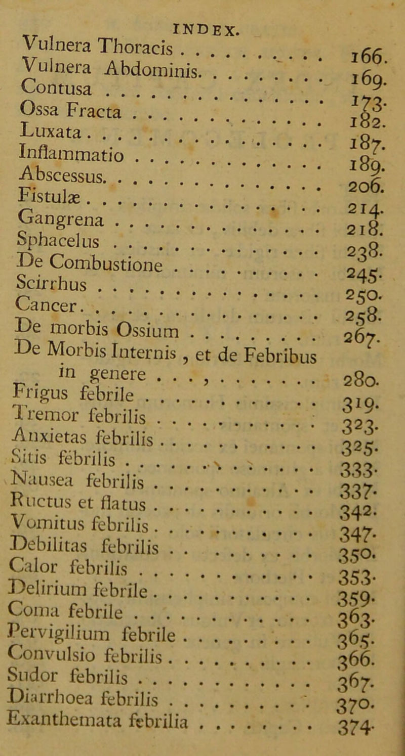Tr , INDEX. Vulnera Thoracis Vulnera Abdominis. . * * *. Contusa Ossa Fracta Luxata Inflammatio Abscessus Fistulas Gangrena Spha celus De Combustione Scirrhus Cancer De morbis Ossium ...... De Morbis Internis , et de Febribus in genere . . . , Frigus febrile ’ Tremor febrilis Anxietas febrilis Sitis febrilis \ ^ . Nausea febrilis Ructus et flatus Vomitus febrilis Debilitas febrilis Calor febrilis Delirium febrile Coma febrile Pervigilium febrile Convulsio febrilis Sudor febrilis Diarrhoea febrilis . Exanthemata febrilia ........ 166. 169. 187. 189. 206. 214. 218. 238. 245- 25°. 258. 267. 280. 3*9- 323- 325- 333- 337- 342* 347- 35°- 353- 359- 363- 365- 366. 3^7* 37°- 374-
