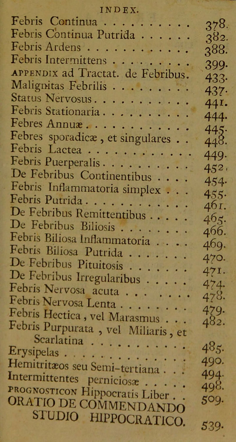 INDEX. Febris Continua Febris Continua Putrida Febris Ardens Febris Intermittens appendix ad Tractat, de Febribus Malignitas Febrilis Status Nervosus Febris Stationaria Febres Annuae Febres sporadicae, et singulares . Febris Lactea Febris Puerperalis De Febribus Continentibus . . . Febris Inflammatoria simplex . . Febris Putrida De Febribus Remittentibus .... De Febribus Biliosis Febris Biliosa Inflammatoria Febris Biliosa Putrida ...... De Febribus Pituitosis De Febribus Irregularibus .... Febris Nervosa acuta . . Febris Nervosa Lenta Febiis Hectica , vel Marasmus Bebris Purpurata , vel Miliaris Scarlatina Erysipelas et Hemitritaeos seu Semi-tertiana Intermittentes perniciosa prognosticon Hippocratis Liber 0RA™ ™'COMMENDANDO S IU DIO HIPPOCRATICO. 3?B- 382. 388. 399- 433* 437- 44r* 444. 445- 448. 449- 452. 4,54- 455- 4 6i. 46.5:. 466. 469. 47°- 471. 474* 478. 479- 482. 485. 490. 494- 498. 509. 539-