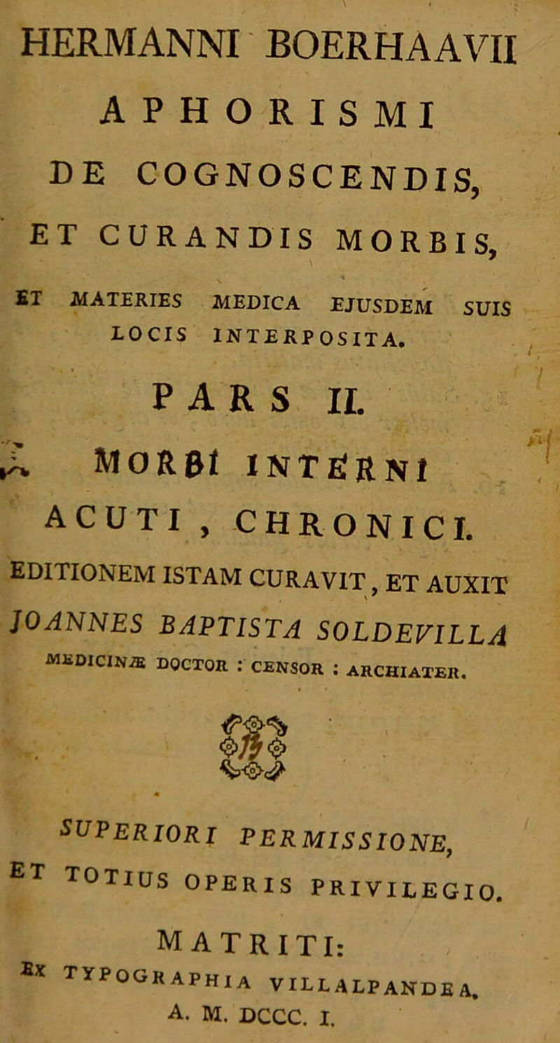 HERMANNI BOERHAAVII APHORISMI DE COGNOSCENDIS, ET CURANDIS MORBIS, \ 7 ET MATERIES MEDICA EJUSDEM SUIS LOCIS INTERPOSITA. PARS II. MoRai interni acuti, chronici. EDITIONEM ISTAM CURAVIT, ET AUXIT JOANNES BAPTISTA SOLDEVILLA medicina doctor : censor ; archiater. 4 SUPERIORI PERMISSIONE, £T TOTIUS OPERIS PRIVILEGIO. M ATRITI: Ex typ°graphia VILLALPANDEA.