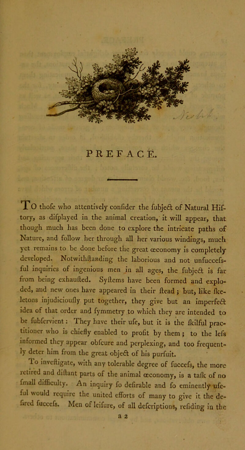 To thofe who attentively confider the fubjedt of Natural Hif- tory, as difplayed in the animal creation, it will appear, that though much has been done to explore the intricate paths of Nature, and follow her through all her various windings, much yet remains to be done before the great occonomy is completely developed, Notwithftanding the laborious and not unfuccefs- ful inquiries of ingenious men in all ages, the fubjedt is far from being exhaufted. Syftems have been formed and explo- ded, and new ones have appeared in their Head ; but, like Ike- letons injudicioufly put together, they give but an imperfedt idea of that order and fymmetry to which they are intended to be fubfervient: They have their ufe, but it is the Ikilful prac- titioner who is chiefly enabled to profit by them ; to the lefs informed they appear obfcure and perplexing, and too frequent- ly deter him from the great objed of his purfuit. 1 o inveftigate, with any tolerable degree of fuccefs, the more retired and diftant parts of the animal oeconomy, is a talk of no fmall difficulty. An inquiry fo defirable and fo eminently ufe- ful would require the united efforts of many to give it the de- fired fuccefs. Men of leifure, of all deferiptions, refiding in the