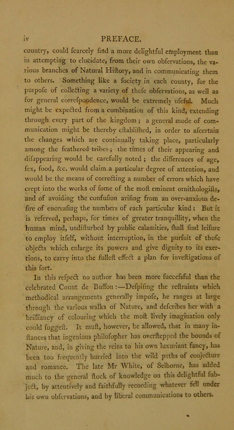 country, could fcarcely find a more delightful employment than in attempting to elucidate, from their own obfervations, the va- rious branches of Natural Hidory, and in communicating them to others. Something like a fociety in each county, for the purpofe of collecting a variety of thefe obfervations, as well a3 for general correfpondence, would be extremely ufeful. Much might be expected from a combination of this kind, extending through every part of the kingdom ; a general mode of com- munication might be thereby edabliflied, in order to afcertain the changes which are continually taking place, particularly among the feathered tribes; the times of their appearing and difappearing would be carefully noted ; the differences of age, lex, food, &amp;c. would claim a particular degree of attention, and would be the means of correcting a number of errors which have crept into the works of fome of the molt eminent ornithologills, and of avoiding the confufion arifing from an over-anxious de- fire of encreafing the numbers of each particular kind : But it is referved, perhaps, for times of greater tranquillity, when the human mind, undifiurbed by public calamities, fhall find leifure to employ itfelf, without interruption, in the purfuit of thofe objeCts which enlarge its powers and give dignity to its exer- tions, to carry into the fulleft effeCt a plan for inveftigations of this fort. In this refpecl no author has been more fuccefsful than the celebrated Count de Buffon :—Defpifing the redraints which methodical arrangements generally impofe, he ranges at large through the various walks of Nature, and deferibes her with a brilliancy of colouring which the mod lively imagination only could fugged. It mud, however, be allowed, that in many in- dances that ingenious philofophcr has overdepped the bounds of Nature, and, in giving the reins to his own luxuriant fancy, has been too frequently hurried into the wild paths of conjecture and romance. The late Mr White, of Selborne, has added much to the general dock of knowledge on this delightful fub- jcCt, by attentively and faithfully recording whatever fell under his own obfervations, and by liberal communications to others.