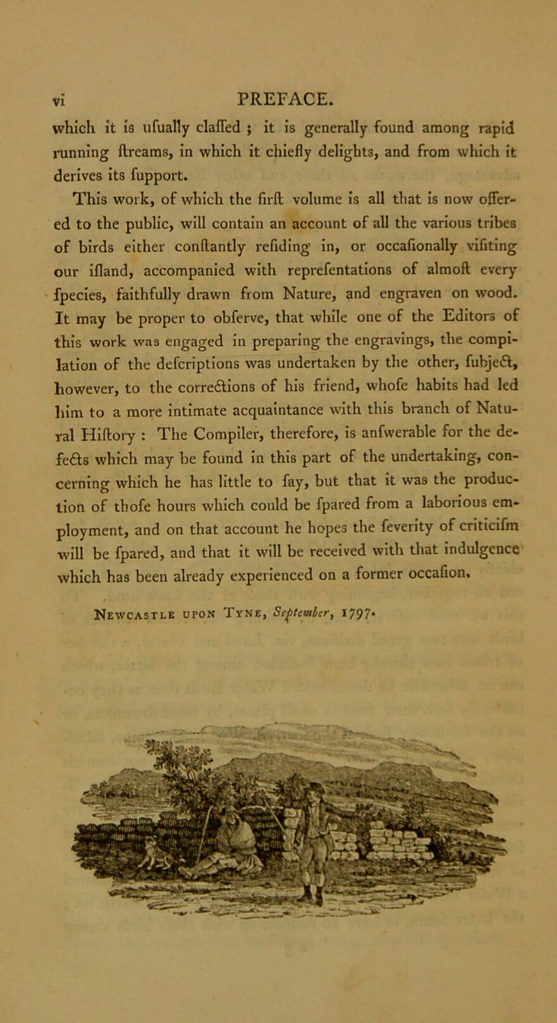 which it is ufually elafled ; it is generally found among rapid running llreams, in which it chiefly delights, and from which it derives its fupport. This work, of which the firft volume is all that is now offer- ed to the public, will contain an account of all the various tribes of birds either conhantly refiding’ in, or occahonaliy vifiting our ifland, accompanied with reprefentations of almofl every fpecies, faithfully drawn from Nature, and engraven on wood. It may be proper to obferve, that while one of the Editors of this work was engaged in preparing the engravings, the compi- lation of the defcriptions was undertaken by the other, fubjeft, however, to the corrections of his friend, whofe habits had led him to a more intimate acquaintance with this branch of Natu- ral Hiftory : The Compiler, therefore, is anfwerable for the de- feats which may be found in this part of the undertaking, con- cerning which he has little to fay, but that it was the produc- tion of tbofe hours which could be fpared from a laborious em- ployment, and on that account he hopes the feverity of criticifm will be fpared, and that it will be received with that indulgence which has been already experienced on a former occafion. Newcastle upon Tyne, September, x797*