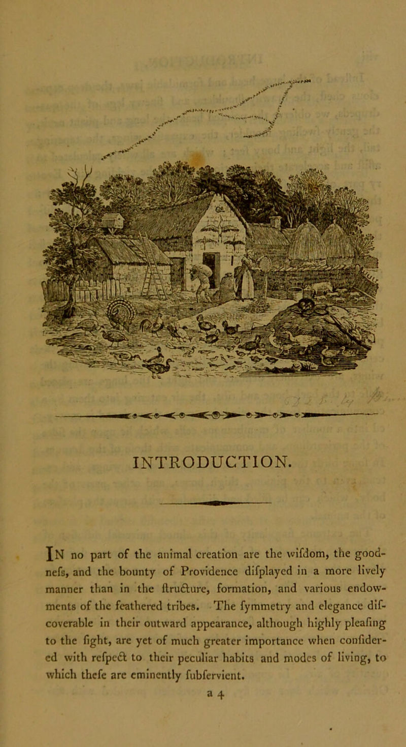 INTRODUCTION. In no part of the animal creation are the wifdom, the good- nefs, and the bounty of Providence difplayed in a more lively manner than in the ftru&ure, formation, and various endow- ments of the feathered tribes. The fymmetry and elegance dif- coverable in their outward appearance, although highly pleafing to the fight, are yet of much greater importance when confider- cd with refpeft to their peculiar habits and modes of living, to which thefe are eminently fubfervient.