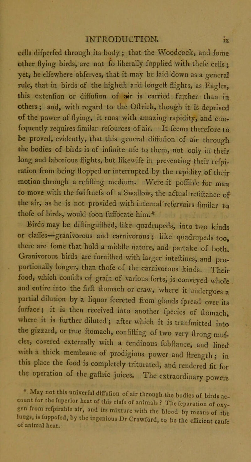 cells difperfed through its body ; that the Woodcock, and fome other flying birds, are not fo liberally fupplied with thefe cells; yet, he elfewhere obferves, that it may be laid down as a general rule, that in birds of the highefl arid longeft flights, as ltagles, this extenfion or diffufion of air is carried further than in others; and, with regard to the Oftrich, though it is deprived of the power of flying, it runs with amazing rapidity, and con- fequently requires fimilar refources of air. It feems therefore to be proved, evidently, that this general diffufion of air through the bodies of birds is of infinite ufe to them, not only in their long and laborious flights, but likewife in preventing their refpi- ration from being (lopped or interrupted by the rapidity of their motion through a refilling medium. Were it poflible for man to move with the fwiftnefs of a Swallow, the adlua! refiftance of' the air, as he is not provided with internal'refervoirs fimilar to thofe of birds, would foon fuffocate him.* Birds may be diffinguiflied, like quadrupeds, into two kinds or claffes—granivorous and carnivorous ; like quadrupeds too, there are fome that hold a middle nature, and partake of both. Granivorous birds are furniflied with larger inteftines, and pro- portionally longer, than thofe of the carnivorous kinds. Their food, which confifts of grain of various forts, is conveyed whole and entire into the firll llomach or craw, where it undergoes a partial dilution by a liquor fecreted from glands fpread over its furface; it is then received into another fpecies of flomach, where it is further diluted; after which it is tranfmitted into the gizzard, or true flomach, confiding of two very ftrong muf- cles, covered externally with a tendinous fubftance, and* lined with a thick membrane of prodigious power and ftrength; in this place the food is completely triturated, and rendered fit for the operation of the gailric juices. The extraordinary powers May not this univerfal diffufion of air through the bodies of birds ac- count for the fuperior heat of this clafs of animals ? The reparation of oxy- gen from refpirable air, and its mixture with the blood by means of the Jungs, is fuppofed, by the ingenious Dr Crawford, to be the efficient caufc of animal heat.
