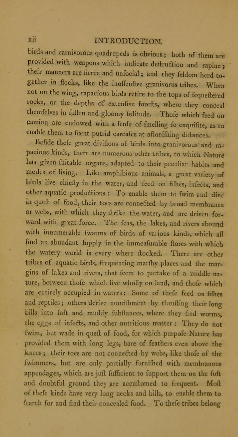 birds and carnivorous quadrupeds is obvious ; both of them are provided with weapons which indicate deftru&amp;ion and rapine ; their manners are fierce and unfocial; and they feldom herd to- gether in flocks, like the inoffenfive granivorus tribes. When not on the wing, rapacious birds retire to the tops of fequeftered rocks, or the depths of extenfive forefts, where they conceal themfelves in fullen and gloomy folitude. Thofe which feed on Can ion are endowed with a fenfe of fmelling fo exquifite, as to enable them to fcent putrid carcafes at aflonifliing diftances. Lefide thefe great divifions of birds into granivorous and ra- pacious kinds, there are numerous other tribes, to which Nature has given fuitable organs, adapted to their peculiar habits and modes of living. Like amphibious animals, a great variety of birds live chiefly in the water, and feed on fillies, infects, and other aquatic productions : To enable them to fwim and dive in quefl of food, their toes are connected by broad membranes or webs, with which they ftrike the water, and are driven for- ward witli great force. The feas, the lakes, and rivers abound with innumerable fwarms of birds of various kinds, which all find an abundant fupply in the immeafurable llores with which the watery world is every where flocked. There are other tribes of aquatic birds, frequenting marfliy places and the mar- gins of lakes and rivers, that feem to partake of a middle na- ture, between thofe which live wholly on land, and thofe which are entirely occupied in waters: Some of thefe feed on fifties and reptiles; others derive nourilhment by tlirufting their long bills into foft and muddy fubftances, where they find worms, the eggs of infe&amp;s, and other nutritious matter : They do not fwim, but wade in quefl of food, for which purpofe Nature has provided them with long legs, bare of feathers even above the knees; their toes are not conneCled by webs, like thofe of the fwimmers, but are only partially furniftied with membranous appendages, which are juft fufficient to fupport them on the foft and doubtful ground they are accullomed to frequent. Mod of thefe kinds have very long necks and bills, to enable them to fearch for and find their concealed food. To tbefe tribes belong