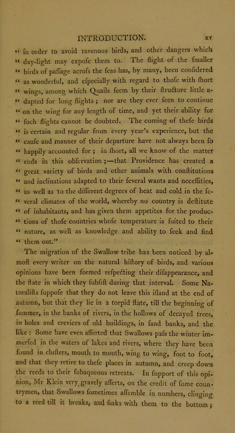 (i {n order to avoid ravenous birds, and other dangers which “ day-light may expofe them to. The flight of the fmaller “ birds of paflage acrofs the feas has, by many, been confidered “ as wonderful, and cfpecially with regard to thofe with fhort “ wings, among which Quails feem by their ftru&amp;ure little a- “ dapted for long flights ; nor are they ever feen to continue “ on the wing for any length of time, and yet their ability for “ fuch flights cannot be doubted. The coming of thefe birds « is certain and regular from every year’s experience, but the “ caufe and manner of their departure have not always been fo “ happily accounted for ; in fhort, all we know of the matter “ ends in this obfcrvation ;—that Providence has created a “ great variety of birds and other animals with conftitutions “ and inclinations adapted to their feveral wants and necefiities, “ as well as to the different degrees of heat and cold in the fe- “ veral climates of the world, whereby no country is deftitute “ of inhabitants, and has given them appetites for the produc- “ tions of thofe countries whofe temperature is fuited to their “ nature, as well as knowledge and ability to feek and find “ them out.” The migration of the Swallow tribe has been noticed by al- mofl every writer on the natural hiilory of birds, and various opinions have been formed refpe&amp;ing their difappearance, and the ftate in which they fubfifl during that interval. Some Na- turalifts fuppofe that they do not leave this ifland at the end of autumn, but that they lie in a torpid ftate, till the beginning of fummer, in the banks of rivers, in the hollows of decayed trees, in holes and crevices of old buildings, in fand banks, and the like : Some have even aflerted that Swallows pafs the winter im- merfed in the waters of lakes and rivers, where they have been found in clullers, mouth to mouth, wing to wing, foot to foot, and that they retire to thefe places in autumn, and creep down the reeds to their fubaqueous retreats. In fupport of this opi- nion, Mr Klein very.gravely aflerts, on the credit of fome coun- trymen, that Swallows fometimes aftemble in numbers, clinging to a reed till it breaks, and finks with them to the bottom ;