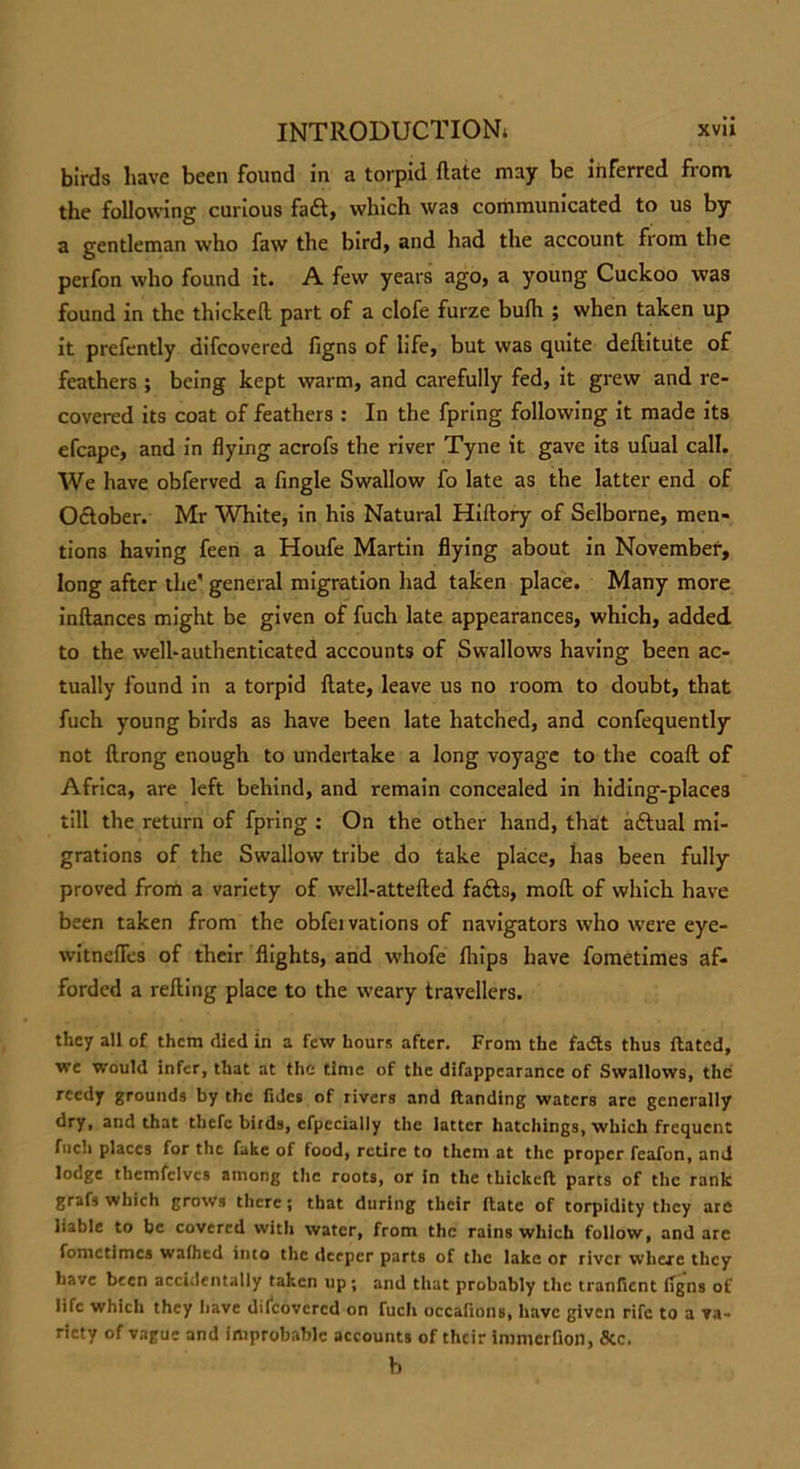 birds have been found in a torpid flate may be inferred from, the following carious fa&, which was communicated to us by a gentleman who faw the bird, and had the account from the perfon who found it. A few years ago, a young Cuckoo was found in the thickeft part of a clofe furze bufh ; when taken up it prefently difcovered figns of life, but was quite deftitute of feathers ; being kept warm, and carefully fed, it grew and re- covered its coat of feathers : In the fpring following it made its efcapc, and in flying acrofs the river Tyne it gave its ufual call. We have obferved a Angle Swallow fo late as the latter end of October. Mr White, in his Natural Hiftory of Selborne, men- tions having feen a Houfe Martin flying about in November, long after the' general migration had taken place. Many more inftances might be given of fuch late appearances, which, added to the well-authenticated accounts of Swallows having been ac- tually found in a torpid flate, leave us no room to doubt, that fuch young birds as have been late hatched, and confequently not flrong enough to undertake a long voyage to the coaft of Africa, are left behind, and remain concealed in hiding-places till the return of fpring : On the other hand, that a£lual mi- grations of the Swallow tribe do take place, has been fully proved from a variety of well-attefted fails, mod of which have been taken from the obfeivations of navigators who were eye- witnefles of their flights, and vvhofe fliips have fometimes af- forded a reding place to the weary travellers. they all of them died in a few hours after. From the fadts thus ftated, we would infer, that at the time of the difappcarance of Swallows, the reedy grounds by the fidcs of rivers and Handing waters are generally dry, and that thefe birds, efpecialiy the latter hatchings, which frequent fuch places for the fake of food, retire to them at the proper feafon, and lodge themfclves among the roots, or in the thickeft parts of the rank grafs which grows there; that during their ftate of torpidity they are liable to be covered with water, from the rains which follow, and are fometimes wafhed into the deeper parts of the lake or river where they have been accidentally taken up; and that probably the tranfient iTgns of life which they have discovered on fuch occafions, have given rife to a va- riety of vague and improbable accounts of their inrmcrfion, &c. h