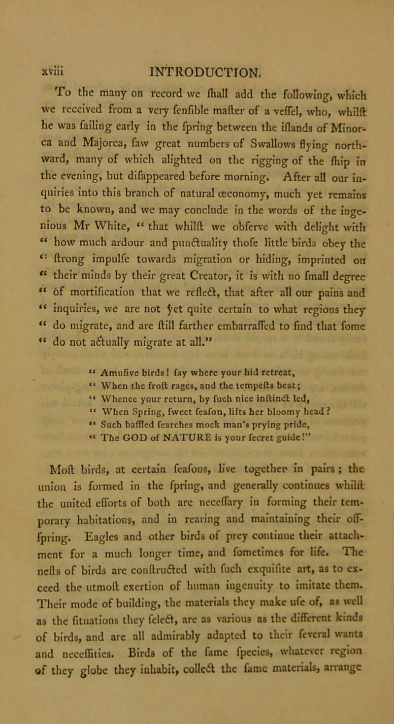 To the many on record we fhall add the following, which we received from a very fenfiblc mafter of a veffel, who, whilft he was failing early in the fpring between the iflands of Minor- ca and Majorca, faw great numbers of Swallows flying north- ward, many of which alighted on the rigging of the {hip in the evening, but difappeared before morning. After all our in- quiries into this branch of natural ceconomy, much yet remains to be known, and we may conclude in the words of the inge- nious Mr White, “ that whilft we obferve with delight with “ how much ardour and pun&uality thofe little birds obey the ftrong impulfe towards migration or hiding, imprinted on “ their minds by their great Creator, it is with no fmall degree “ of mortification that we refledl, that after all our pains and “ inquiries, we are not ^et quite certain to what regions they “ do migrate, and are ftill farther embarraffed to find that fome “ do not actually migrate at all.” “ Amufive birds ! fay where your hid retreat, “ When the froft rages, and the tempefts beat; “ Whence your return, by fuch nice inftindl led, “ When Spring, fweet feafon, lifts her bloomy head ? “ Such baffled fearches mock man’s prying pride, “ The GOD of NATURE is your fccret guide!” Moft birds, at certain feafons, live together in pairs ; the union is formed in the fpring, and generally continues whilft the united efforts of both are neceffary in forming their tem- porary habitations, and in rearing and maintaining their off- fpring. Eagles and other birds of prey continue their attach- ment for a much longer time, and fometimes for life. The nefts of birds are conftru&ed with fuch exquifite art, as to ex- ceed the utmoft exertion of human ingenuity to imitate them. Their mode of building, the materials they make ufe of, as well as the fituations they feledl, are as various as the different kinds of birds, and are all admirably adapted to their feveral wants and neceffitics. Birds of the fame fpecies, whatever region of they globe they inhabit, colled! the fame materials, arrange