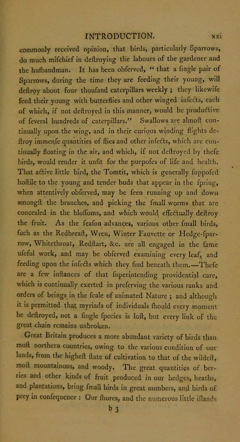 commonly received opinion, that birds, particularly Sparrows, do much mifchief in dellroying the labours of the gardener and the hufbandman. It has been obferved, “ that a fingle pair of Sparrows, during the time they are feeding their young, will deftroy about four thoufand caterpillars weekly ; they likewife feed their young with butterflies and other winged infcdts, each of which, if not deftroyed in this manner, would be produdtive of feveral hundreds of caterpillars.” Swallows are almofl con- tinually upon the wing, and in their curious winding flights de- ftroy immenfe quantities of flies and other infefts, which are con- tinually floating in the air, and which, if not deftroyed by thefe birds, would render it unfit for the purpofes of life and health. That active little bird, the Tomtit, which is generally fuppofed hoftile to the young and tender buds that appear in the fpring, when attentively obferved, may be feen running up and down amongft the branches, and picking the fmall worms that are concealed in the blofioms, and which would, effeftually deftroy the fruit. As the feafon advances, various other fmall birds, fuch as the Redbreaft, Wren, Winter Fauvette or Hedge-fpar- row, Whitethroat, Redftart, &c. are all engaged in the fame ufeful work, and may be obferved examining every leaf, and feeding upon the infecls which they find beneath them.—Thefe are a few inftances of that fuperintending providential care, which is continually exerted in preferving the various ranks and orders of beings in the fcale of animated Nature ; and although it is permitted that myriads of individuals fhould every moment be deftroyed, not a Angle fpecies is loft, but every link of the great chain remains unbroken. Great Britain produces a more abundant variety of birds than mofl northern countries, owing to the various condition of our lands, from the higheft ftate of cultivation to that of the wildeft, moft mountainous, and woody. The great quantities of ber- ries and other kinds of fruit produced in our hedges, heaths, and plantations, bring fmall birds in great numbers, and birds of prey in confequence : Our fhores, and the numerous little iflands