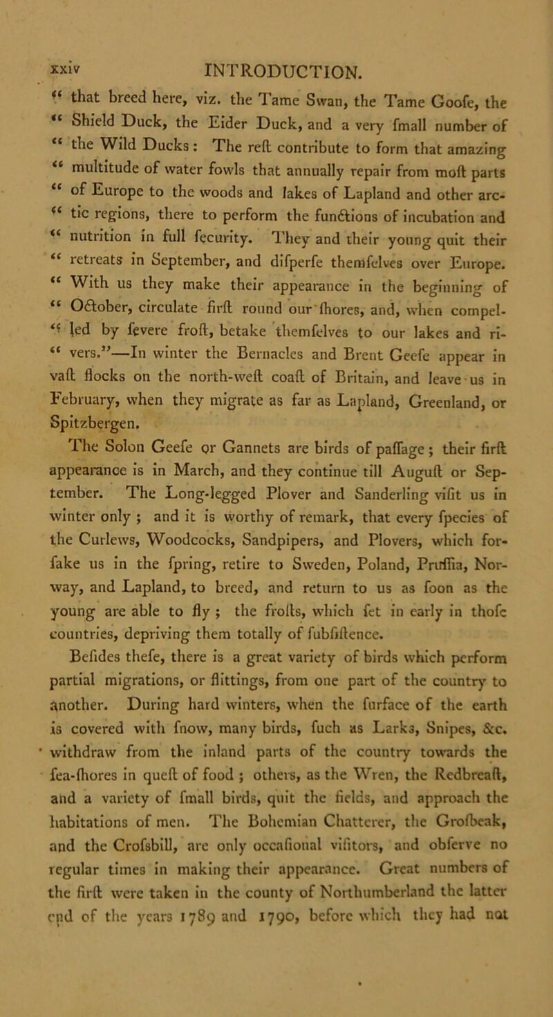 “ that breed here, viz. the Tame Swan, the Tame Goofe, the “ Shield Duck, the Eider Duck, and a very fmall number of the Wild Ducks : The reft contribute to form that amazing “ multitude of water fowls that annually repair from moft parts “ Europe to the woods and lakes of Lapland and other arc- tic regions, there to perform the funttions of incubation and “ nutrition in full fecurity. They and their young quit their “ retreats in September, and difperfe themfclves over Europe. “ With us they make their appearance in the beginning of 11 Oftober, circulate firft round our fhores, and, when compel- “ led by fevere froft, betake themfelves to our lakes and ri- “ vers.”—In winter the Bernacles and Brent Geefe appear in vaft flocks on the north-weft coaft of Britain, and leave us in February, when they migrate as far as Lapland, Greenland, or Spitzbergen. The Solon Geefe or Gannets are birds of paflage; their firft appearance is in March, and they continue till Auguft or Sep- tember. The Long-legged Plover and Sanderling vifit us in winter only ; and it is worthy of remark, that every fpecies of the Curlews, Woodcocks, Sandpipers, and Plovers, which for- fake us in the fpring, retire to Sweden, Poland, Prirffia, Nor- way, and Lapland, to breed, and return to us as foon as the young are able to fly ; the frolls, which fet in early in thofc countries, depriving them totally of fubfiftence. Befides thefe, there is a great variety of birds which perform partial migrations, or flittings, from one part of the country to another. During hard winters, when the furface of the earth is covered with fnow, many birds, fuch as Lark3, Snipes, &c. withdraw from the inland parts of the country towards the fea-lhores in queft of food ; others, as the Wren, the Redbrcaft, and a variety of fmall birds, quit the fields, and approach the habitations of men. The Bohemian Chatterer, the Grofbeak, and the Crofsbill, are only occafional vifitors, and obferve no regular times in making their appearance. Great numbers of the firft were taken in the county of Northumberland the latter end of the years 1789 and 1790, before which they had not