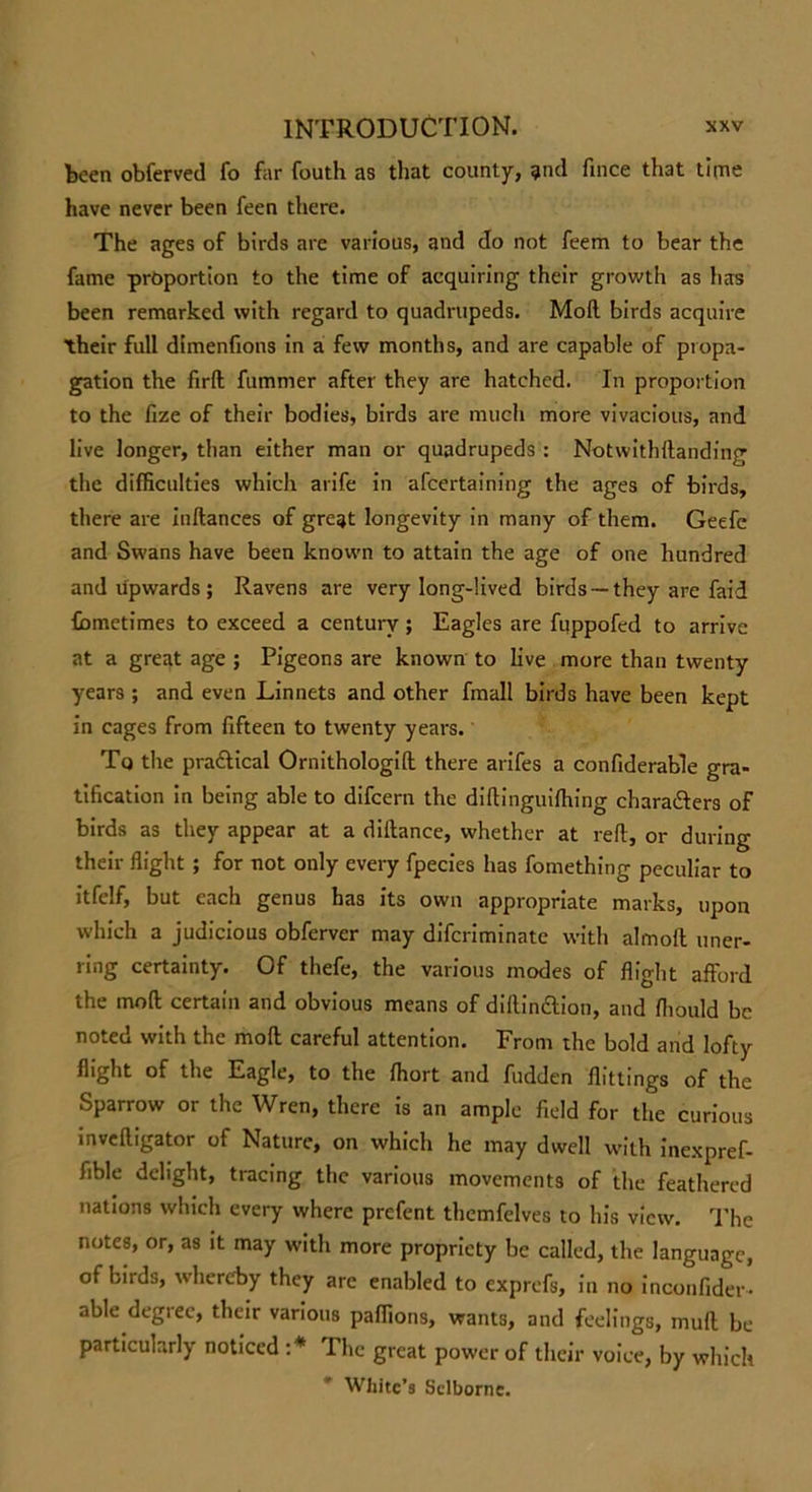 been obferved fo far fouth as that county, ?nd fince that time have never been feen there. The ages of birds are various, and do not feem to bear the fame proportion to the time of acquiring their growth as lias been remarked with regard to quadrupeds. Moil birds acquire their full dimenfions in a few months, and are capable of propa- gation the firfl fummer after they are hatched. In proportion to the fize of their bodies, birds are much more vivacious, and live longer, than either man or quadrupeds : Notwithdanding the difficulties which arife in afeertaining the ages of birds, there are inftances of great longevity in many of them. Geefe and Swans have been known to attain the age of one hundred and upwards ; Ravens are very long-lived birds —they are faid fiametimes to exceed a century; Eagles are fuppofed to arrive at a great age ; Pigeons are known to live more than twenty years ; and even Linnets and other fmall birds have been kept in cages from fifteen to twenty years. Tq the pra&amp;ical Ornithologid there arifes a confiderable gra- tification in being able to difeern the diftinguiffiing characters of birds as they appear at a diflance, whether at red, or during their flight ; for not only every fpecies has fomething peculiar to itfelf, but each genus has its own appropriate marks, upon which a judicious obferver may diferiminate with almofl uner- ring certainty. Of thefe, the various modes of flight afford the mod; certain and obvious means of dillinction, and fliould be noted with the mod careful attention. From the bold and lofty flight of the Eagle, to the ffiort and fudden dittings of the Sparrow or the Wren, there is an ample field for the curious invedigator of Nature, on which he may dwell with inexpref- fible delight, tracing the various movements of the feathered nations which every where prefent themfelves to his view. The notes, or, as it may with more propriety be called, the language, of birds, whereby they arc enabled to exprefs, in no inconfider- able degree, their various paffions, wants, and feelings, muff be particularly noticed :* The great power of their voice, by which White’s Sclbornc.