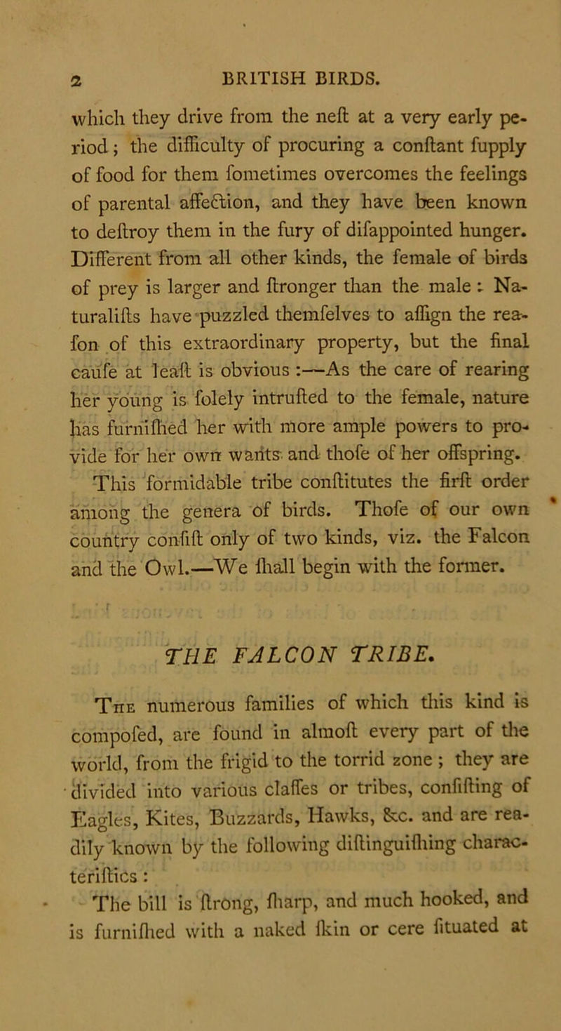 which they drive from the neft at a very early pe- riod ; the difficulty of procuring a conllant fupply of food for them fometimes overcomes the feelings of parental affection, and they have been known to deltroy them in the fury of difappointed hunger. Different from all other kinds, the female of birds of prey is larger and ftronger than the male : Na- turaliffs have puzzled themfelves to affign the rea- fon of this extraordinary property, but the final caufe at leaft is obvious :—As the care of rearing her young is folely intrufted to the female, nature has furnifhed her with more ample powers to pro- vide for her own wants and thofe of her offspring. This formidable tribe conftitutes the firft order among the genera of birds. Thofe of our own country confift only of two kinds, viz. the Falcon and the Owl.—We lhall begin with the former. * , ‘ -f . - THE FALCON TRIBE. The numerous families of which this kind is compofed, are found in alraoft every part of the world, from the frigid to the torrid zone ; they are divided into various claffes or tribes, confiding of Eagles, Kites, Buzzards, Hawks, See. and are rea- dily known by the following diftinguifiiing charac- teriflics : The bill is firong, fharp, and much hooked, and is furnifhed with a naked Ikin or cere fituated at