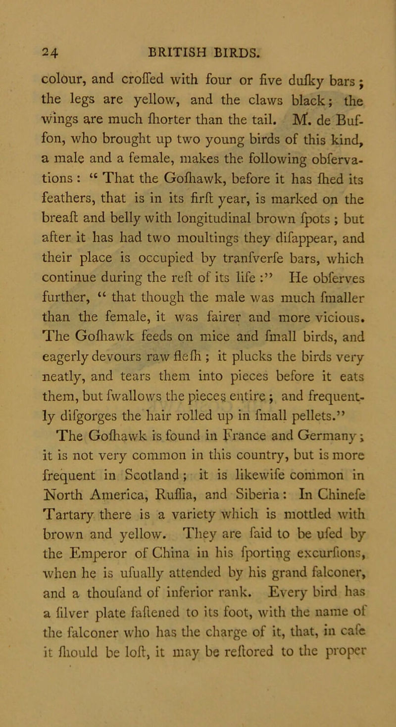 colour, and croffed with four or five dufky bars; the legs are yellow, and the claws black; the wings are much fhorter than the tail. M. de Buf- fon, who brought up two young birds of this kind, a male and a female, makes the following obferva- tions : “ That the Gofhawk, before it has filed its feathers, that is in its firft year, is marked on the breaft and belly with longitudinal brown fpots ; but after it has had two moultings they difappear, and their place is occupied by tranfverfe bars, which continue during the refi of its life He obferves further, “ that though the male was much fmaller than the female, it was fairer and more vicious. The Gofhawk feeds on mice and fmall birds, and eagerly devours raw flefh ; it plucks the birds very neatly, and tears them into pieces before it eats them, but fwallows the pieces entire ; and frequent- ly difgorges the hair rolled up in fmall pellets.” The Gofhawk is found in France and Germany; it is not very common in this country, but is more frequent in Scotland; it is likewife common in North America, Ruflia, and Siberia: In Chinefe Tartary there is a variety which is mottled with brown and yellow. They are faid to be ufed by the Emperor of China in his fporting excurfions, when he is ufually attended by his grand falconer, and a thoufand of inferior rank. Every bird has a filver plate faflened to its foot, with the name of the falconer who has the charge of it, that, in cafe it fliould be loft, it may be reftored to the proper
