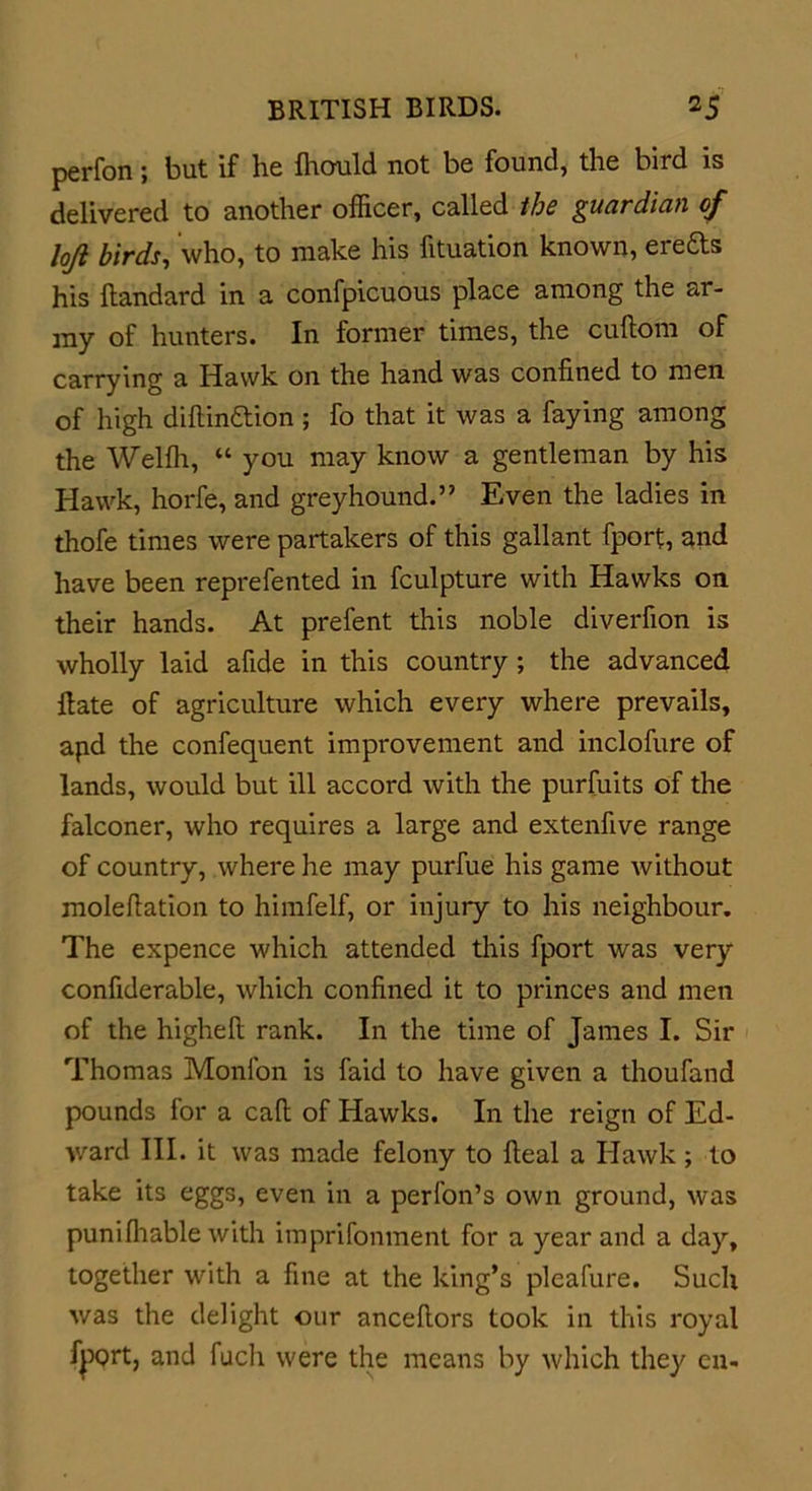 perfon; but if he Ihould not be found, the bird is delivered to another officer, called the guardian of loft birds, who, to make his fituation known, erefts his ftandard in a confpicuous place among the ar- my of hunters. In former times, the cuftom of carrying a Hawk on the hand was confined to men of high diftinaion ; fo that it was a faying among the Welffi, “ you may know a gentleman by his Hawk, horfe, and greyhound.” Even the ladies in thofe times were partakers of this gallant fport, and have been reprefented in fculpture with Hawks on their hands. At prefent this noble diverfion is wholly laid afide in this country; the advanced Hate of agriculture which every where prevails, apd the confequent improvement and inclofure of lands, would but ill accord with the purfuits of the falconer, who requires a large and extenfive range of country, where he may purfue his game without moleftation to himfelf, or injury to his neighbour. The expence which attended this fport was very confiderable, which confined it to princes and men of the higheft rank. In the time of James I. Sir Thomas Monfon is faid to have given a thoufand pounds for a call of Hawks. In the reign of Ed- ward III. it was made felony to Heal a Hawk; to take its eggs, even in a perfon’s own ground, was puni(liable with imprifonment for a year and a day, together with a fine at the king’s pleafure. Such was the delight our ancefiors took in this royal fj)Qrt, and fuch were the means by which they eu-