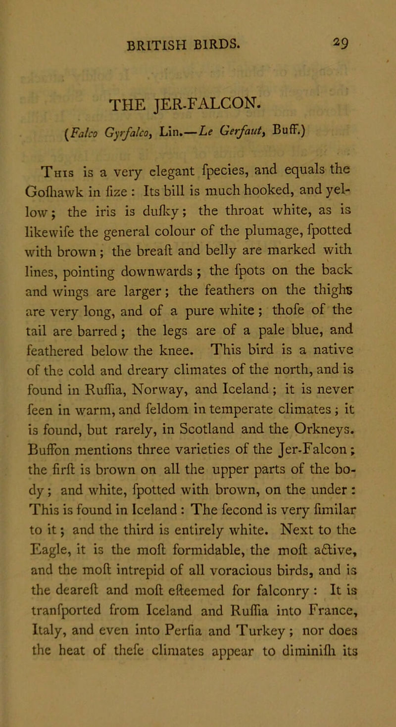 THE JER-FALCON. {Falco GyfalcOy Lin.—Le Gerfaut, Buff.) This is a very elegant fpecies, and equals the Gofhawk in fize : Its bill is much hooked, and yel- low ; the iris is dufky; the throat white, as is likewife the general colour of the plumage, fpotted with brown; the brealt and belly are marked with lines, pointing downwards ; the fpots on the back and wings are larger; the feathers on the thighs are very long, and of a pure white ; thofe of the tail are barred; the legs are of a pale blue, and feathered below the knee. This bird is a native of the cold and dreary climates of the north, and is found in Ruffia, Norway, and Iceland; it is never feen in warm, and feldom in temperate climates ; it is found, but rarely, in Scotland and the Orkneys. Buffon mentions three varieties of the Jer-Falcon; the firffc is brown on all the upper parts of the bo- dy ; and white, fpotted with brown, on the under: This is found in Iceland : The fecond is very funilar to it *, and the third is entirely white. Next to the Eagle, it is the moll formidable, the moll a£live, and the moll intrepid of all voracious birds, and is the dearell and moll efteemed for falconry : It is tranfported from Iceland and Ruffia into France, Italy, and even into Perfia and Turkey ; nor does the heat of thefe climates appear to diminilli its