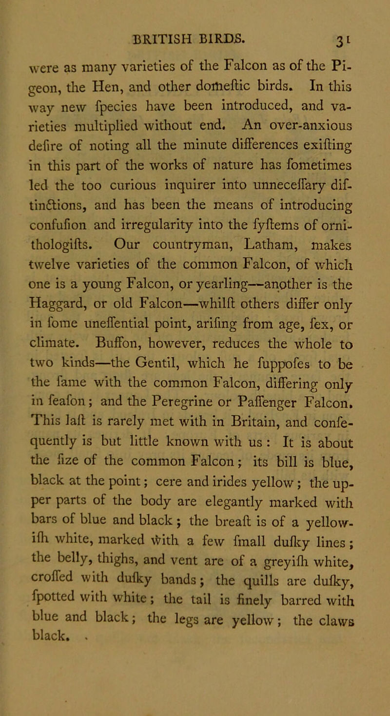 were as many varieties of the Falcon as of the Pi- geon, the Hen, and other dortieftic birds. In this way new fpecies have been introduced, and va- rieties multiplied without end. An over-anxious defire of noting all the minute differences exifting in this part of the works of nature has fometimes led the too curious inquirer into unneceffary dif- tin&amp;ions, and has been the means of introducing confufion and irregularity into the fyflems of orni- thologifls. Our countryman, Latham, makes twelve varieties of the common Falcon, of which one is a young Falcon, or yearling—another is the Haggard, or old Falcon—whilft others differ only in fome uneffential point, arifmg from age, fex, or climate. Buffon, however, reduces the whole to two kinds—the Gentil, which he fuppofes to be the fame with the common Falcon, differing only in feafon; and the Peregrine or Paffenger Falcon. This Jail is rarely met with in Britain, and confe- quently is but little known with us : It is about the fize of the common Falcon; its bill is blue, black at the point; cere and irides yellow ; the up- per parts of the body are elegantly marked with bars of blue and black; the breafl is of a yellow- ifh white, marked \frith a few fmall dufky lines; the belly, thighs, and vent are of a greyifh white, croffed with dufky bands j the quills are dufky, fpotted with white; the tail is finely barred with blue and black; the legs are yellow; the claws black. .