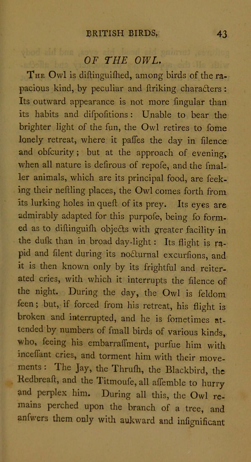 OF THE OWL. The Owl is diftinguifhed, among birds of the ra- pacious kind, by peculiar and ftriking characters: Its outward appearance is not more Angular than its habits and difpofitions: Unable to bear the brighter light of the fun, the Owl retires to fome lonely retreat, where it paffes the day in filence and obfcurity; but at the approach of evening, when all nature is defirous of repofe, and the fmal- ler animals, which are its principal food, are feek- ing their nettling places, the Owl comes forth from its lurking holes in quett of its prey. Its eyes are admirably adapted for this purpofe, being fo form- ed as to dittinguifh objeCts with greater facility in the dulk than in broad day-light: Its flight is ra- pid and ttlent during its no&amp;urnal excurfions, and it is then known only by its frightful and reiter- ated cries, with which it interrupts the filence of the night. During the day, the Owl is feldom feen; but, if forced from his retreat, his flight is broken and interrupted, and he is fometimes at- tended by numbers of fmall birds of various kinds, who, feeing his embarralfment, purfue him with mediant cries, and torment him with their move- ments : The Jay, the Thrufh, the Blackbird, the Kedbreafl, and the 1 itmoufe, all aflemble to hurry and perplex him. During all this, the Owl re- mains perched upon the branch of a tree, and anfwers them only with aukward and infignificant