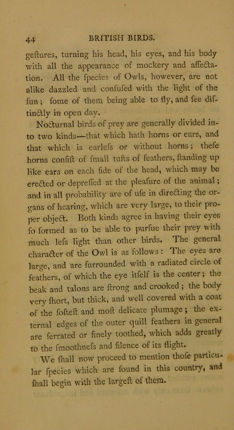 geftures, turning his head, his eyes, and his body with all the appearance of mockery and affecta- tion. All the fpecies uf Owls, however, are not alike dazzled and confuted with the light of the fun ; fome of them being able to fly, and fee dif- tindly in open day. NoCturnal birds of prey are generally divided in- to two kinds—that which hath horns or ears, and that which is earlefs or without horns; thefe horns confift of fmall tufts of feathers, handing up like ears on each fide of the head, which may be ereCted or depreffed at the pleafure of the animal; and in all probability are of ufe in direding the or- gans of hearing, which are very large, to their pro- per object. Both kinds agree in having their eyes fo formed as to be able to purfue their prey with much lefs light than other birds. The general charader of the Owl is as follows: The eyes are large, and are furrounded with a radiated circle ot feathers, of which the eye itfelf is the center; the beak and talons are ftrong and crooked ; the body very fhort, but thick, and well covered with a coat of the fofteft and molt delicate plumage ; the ex- ternal edges of the outer quill feathers in general are ferrated or finely toothed, which adds greatly to the fmoothnefs and filence of its flight. We {hall now proceed to mention thofe particu- lar fpecies which are found in this country, and {hall begin with the largell of them.
