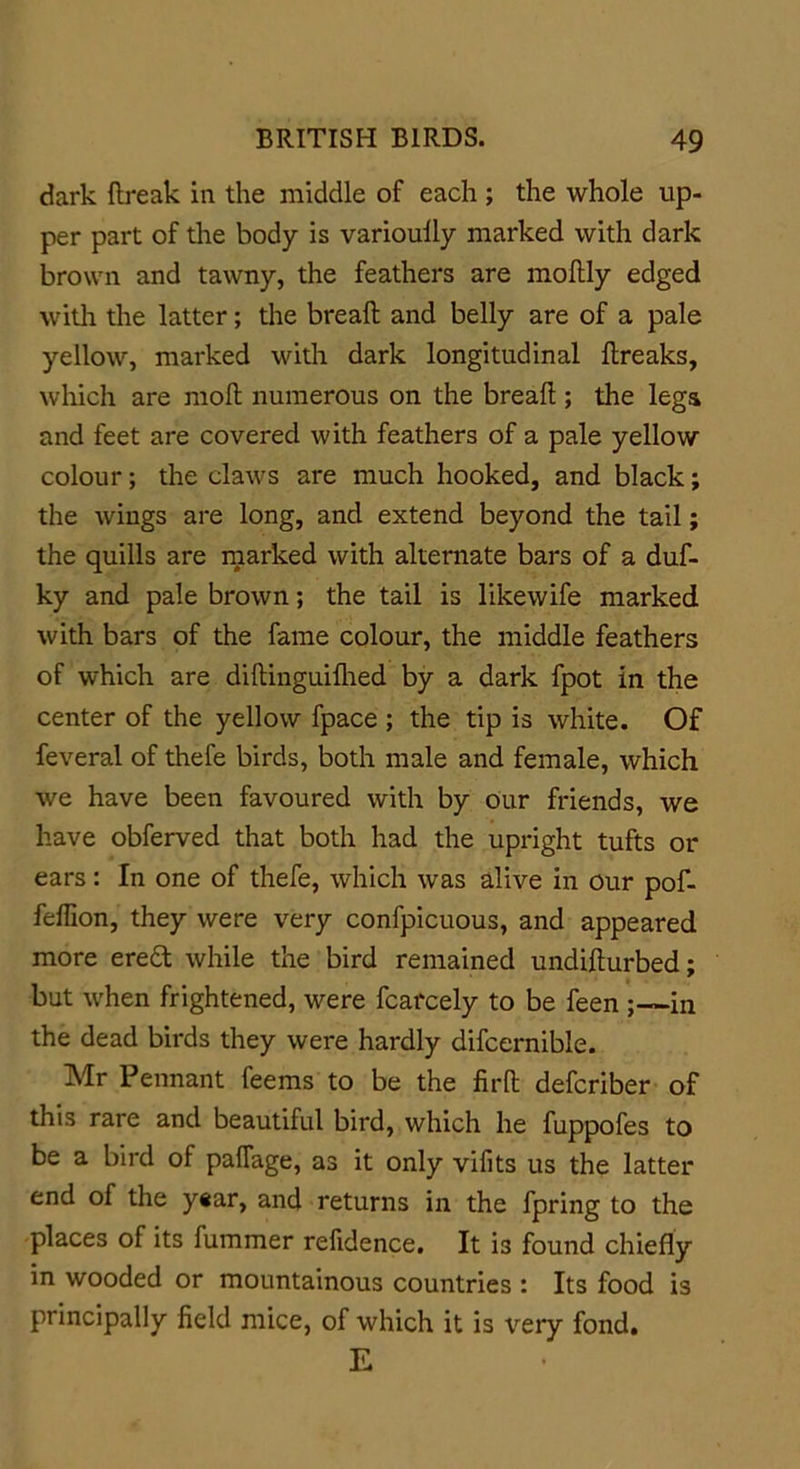 dark ftreak in the middle of each ; the whole up- per part of the body is varioully marked with dark brown and tawny, the feathers are moftly edged with the latter; the breaft and belly are of a pale yellow, marked with dark longitudinal flreaks, which are moll numerous on the bread ; the legs and feet are covered with feathers of a pale yellow colour; the claws are much hooked, and black; the wings are long, and extend beyond the tail; the quills are marked with alternate bars of a duf- ky and pale brown; the tail is likewife marked with bars of the fame colour, the middle feathers of which are diftinguifhed by a dark fpot in the center of the yellow fpace ; the tip is white. Of feveral of thefe birds, both male and female, which we have been favoured with by our friends, we have obferved that both had the upright tufts or ears: In one of thefe, which was alive in our pof- fellion, they were very confpicuous, and appeared more eredt while the bird remained undifturbed; but when frightened, were fcarcely to be feen ; —in the dead birds they were hardly difcernible. Mr Pennant feems to be the firft defcriber of this rare and beautiful bird, which he fuppofes to be a bird of pafiage, as it only vifits us the latter end of the year, and returns in the fpring to the places of its fummer refidence. It is found chiefly in wooded or mountainous countries : Its food is principally field mice, of which it is very fond. E