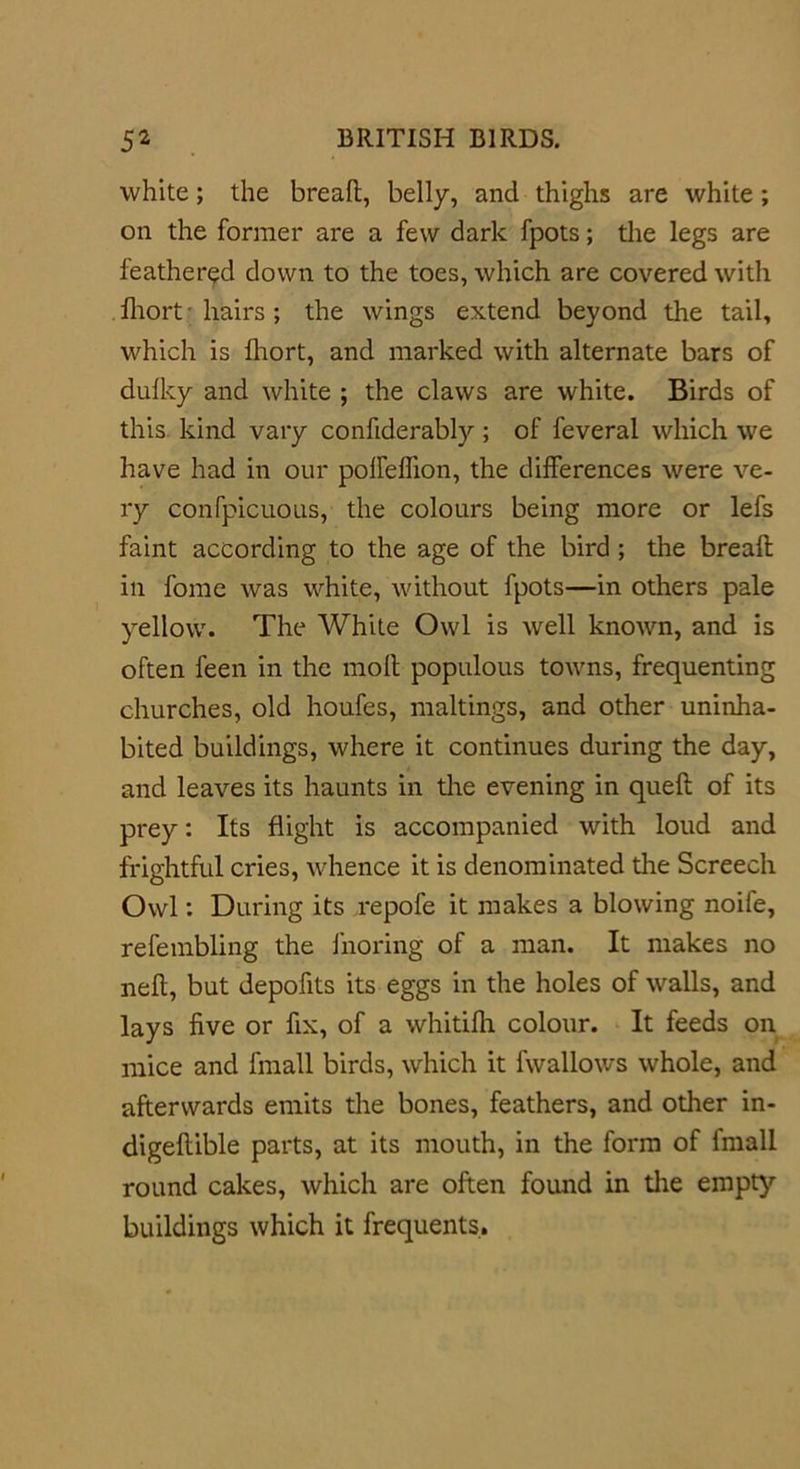 white; the breaft, belly, and thighs are white; on the former are a few dark fpots; the legs are feathered down to the toes, which are covered with fhort • hairs ; the wings extend beyond the tail, which is fhort, and marked with alternate bars of dulky and white ; the claws are white. Birds of this kind vary confiderably; of feveral which we have had in our polfelTion, the differences were ve- ry confpicuous, the colours being more or lefs faint according to the age of the bird ; the breaft in fome was white, without fpots—in others pale yellow. The White Owl is well known, and is often feen in the moft populous towns, frequenting churches, old houfes, makings, and other uninha- bited buildings, where it continues during the day, and leaves its haunts in the evening in queft of its prey: Its flight is accompanied with loud and frightful cries, whence it is denominated the Screech Owl: During its repofe it makes a blowing noile, refembling the fnoring of a man. It makes no neft, but depofits its eggs in the holes of walls, and lays five or fix, of a whitifh colour. It feeds on mice and fmall birds, which it fwallows whole, and afterwards emits the bones, feathers, and other in- digeftible parts, at its mouth, in the form of fmall round cakes, which are often found in the empty buildings which it frequents.