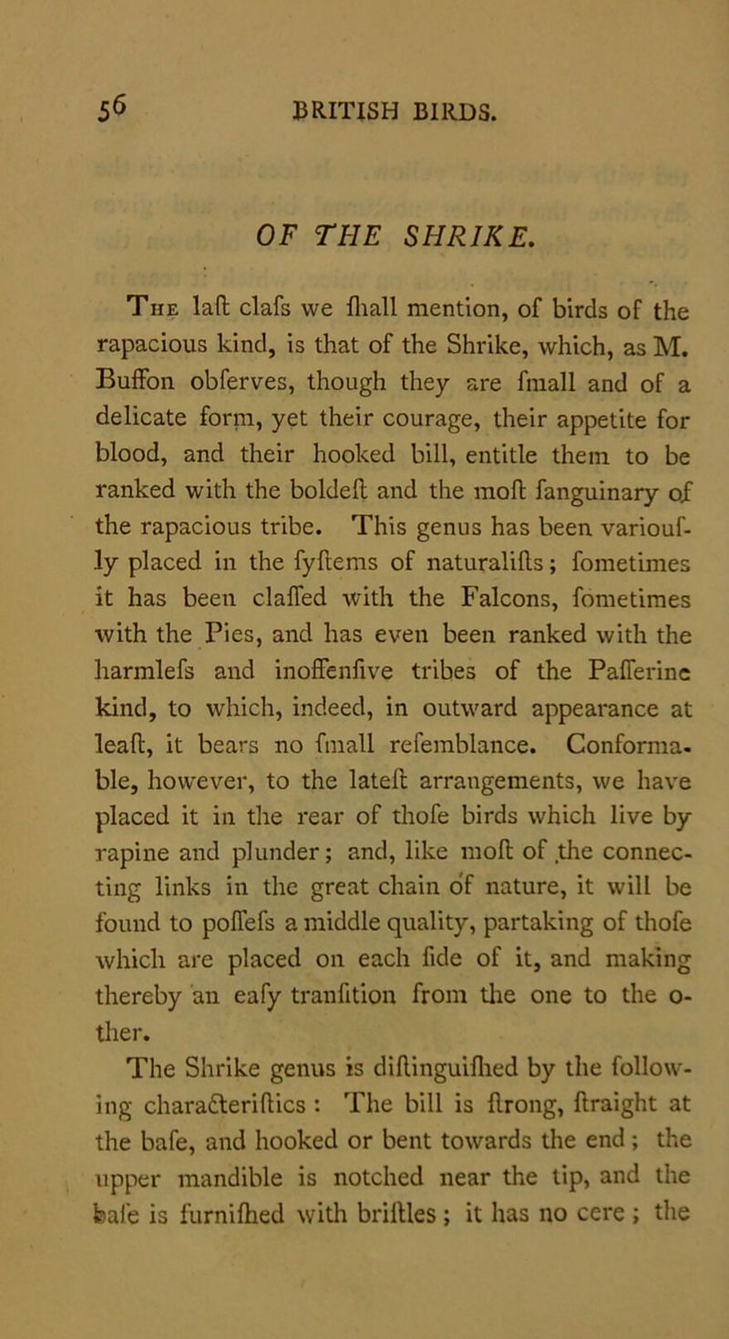 OF THE SHRIKE. The lad clafs we fhall mention, of birds of the rapacious kind, is that of the Shrike, which, as M. Buffon obferves, though they are fmall and of a delicate form, yet their courage, their appetite for blood, and their hooked bill, entitle them to be ranked with the bolded and the mod fanguinary of the rapacious tribe. This genus has been variouf- ly placed in the fydems of naturalids; fometimes it has been claffed with the Falcons, fometimes with the Pies, and has even been ranked with the liarmlefs and inoffenfive tribes of the Paiferine kind, to which, indeed, in outward appearance at lead, it bears no fmall refemblance. Conforma- ble, however, to the lated arrangements, we have placed it in the rear of thofe birds which live by rapine and plunder; and, like mod of the connec- ting links in the great chain of nature, it will be found to poflefs a middle quality, partaking of thofe which are placed on each fide of it, and making thereby an eafy tranfition from the one to the o- ther. The Shrike genus is didinguidied by the follow- ing chara&eridics : The bill is drong, draight at the bafe, and hooked or bent towards the end ; the upper mandible is notched near the tip, and the bale is furnilhed with bridles ; it has no cere ; the