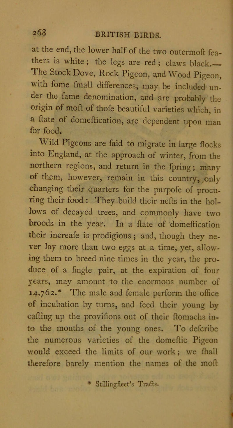 at the end, the lower half of the two outermofi: fea- thers is white; the legs are red ; claws black.— 1 he Stock Dove, Rock Pigeon, ajidWood Pigeon, with fome fmall differences, may be included un- der the fame denomination, and are probably the origin of moll of thofe beautiful varieties which, in a hate of domellication, are dependent upon man for food. Wild Pigeons are faid to migrate in large flocks into England, at the approach of winter, from the northern regions, and return in the fpring; many of them, however, remain in this country, only changing their quarters for the purpofe of procu- ring their food : They build their nells in the hol- lows of decayed trees, and commonly have two broods in the year. In a ftate of domefiiication their increafe is prodigious; and, though they ne- ver lay more than two eggs at a time, yet, allow- ing them to breed nine times in the year, the pro- duce of a fmgle pair, at the expiration of four years, may amount to the enormous number of 14,762.* The male and female perform the office of incubation by turns, and feed their young by calling up the proviftons out of their ftomachs in- to the mouths of the young ones. To defcribe the numerous varieties of the domellic Pigeon would exceed the limits of our work; we lhall therefore barely mention the names of the moll * Stillingflcct’s Tracts.