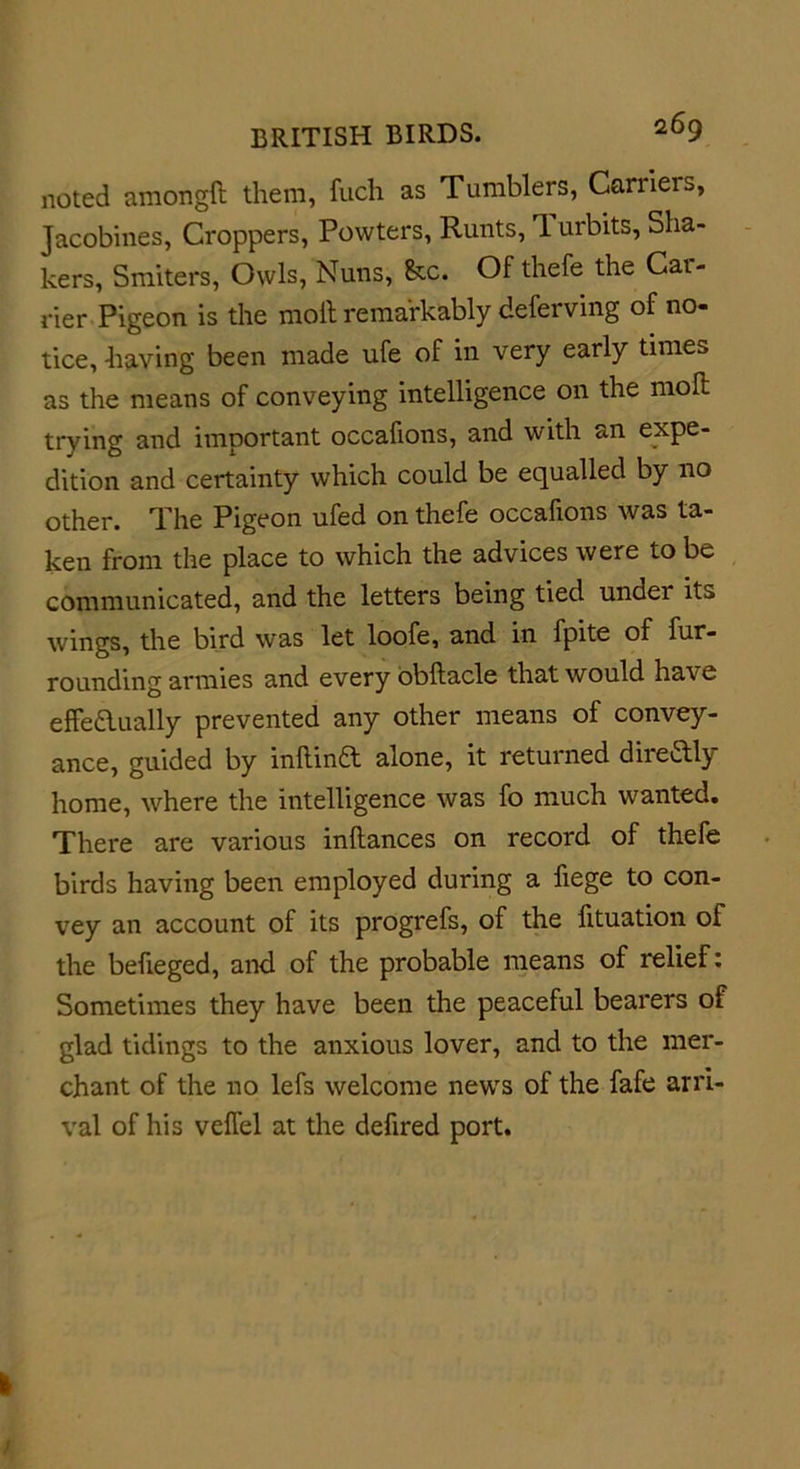 noted amongft them, fuch as Tumblers, Canleis, Jacobines, Croppers, Powters, Runts, 1 urbits, Sha- kers, Smiters, Owls, Nuns, &amp;c. Of thefe the Cai- rier Pigeon is the moll remarkably deferving of no- tice, having been made ufe of in very early times as the means of conveying intelligence on the moll trying and important occafions, and with an expe- dition and certainty which could be equalled by no other. The Pigeon ufed on thefe occafions was ta- ken from the place to which the advices were to be communicated, and the letters being tied under its wings, the bird was let loofe, and in fpite of fur- rounding armies and every obftacle that would have effeaually prevented any other means of convey- ance, guided by inllina alone, it returned direaiy home, where the intelligence was fo much wanted. There are various inllances on record of thefe birds having been employed during a fiege to con- vey an account of its progrefs, of the fituation of the befieged, and of the probable means of relief: Sometimes they have been the peaceful bearers of glad tidings to the anxious lover, and to the mer- chant of the no lefs welcome news of the fafe arri- val of his veifel at the defired port.