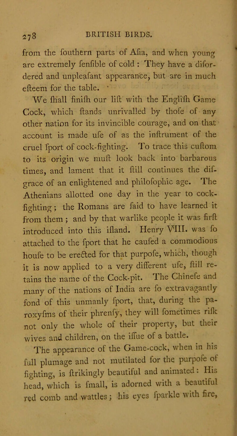from the fouthern parts of Afia, and when young are extremely fenfible of cold : They have a disor- dered and unpleafant appearance, but are in much efteem for the table. • We Shall finifh our lift with the Englifh Game Cock, which Hands unrivalled by thofe of any other nation for its invincible courage, and on that account is made ufe of as the inftrument of the cruel Sport of cock-fighting. To trace this cuftom to its origin we muft look back into barbarous times, and lament that it ftill continues the dif- grace of an enlightened and philofophic age. The Athenians allotted one day in the year to cock- fighting ; the Romans are faid to have learned it from them ; and by that warlike people it was firft introduced into this ifiand. Henry VIII. was fo attached to the fport that he cauled a commodious houfe to be erefted for that purpofe, which, though it is now applied to a very different ufe, ftill re- tains the name of the Cock-pit. Ihe Chinefe and many of the nations of India are fo extravagantly fond of this unmanly fport, that, during the pa- roxyfms of their phrenfy, they will Sometimes rifle not only the whole of their property, but their wives and children, on the iffue of a battle. The appearance of the Game-cock, when in his full plumage and not mutilated for the purpofe of fighting, is Strikingly beautilul and animated: His head, which is fmall, is adorned with a beautiful red comb and wattles; his eyes Sparkle with fiie,