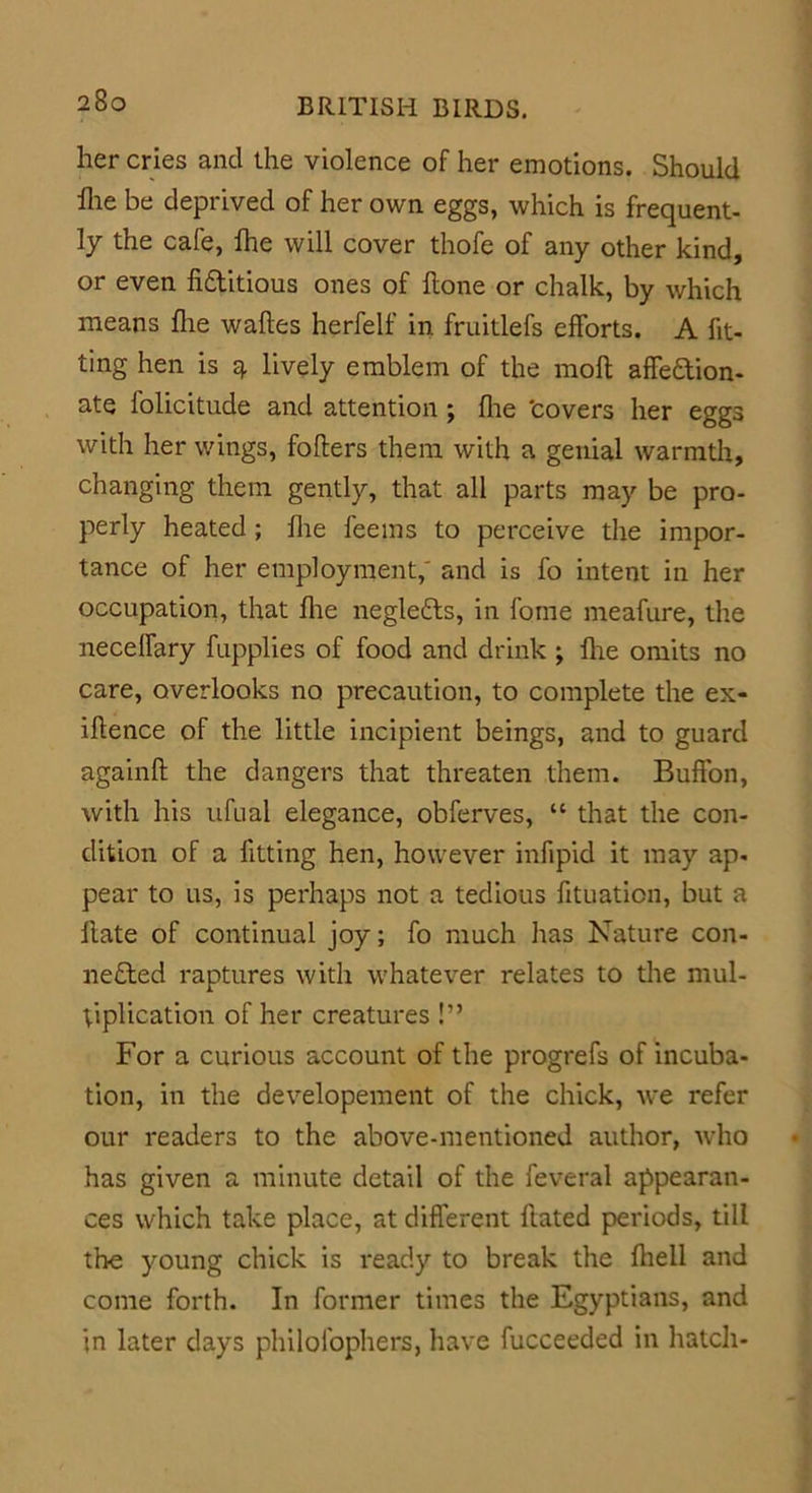 her cries and the violence of her emotions. Should Ihe be deprived of her own eggs, which is frequent- ly the cafe, lhe will cover thofe of any other kind, or even hditious ones of hone or chalk, by which means hie wahes herfelf in fruitlefs efforts. A fit- ting hen is q. lively emblem of the moh affedion- ate folicitude and attention; (lie 'covers her eggs with her wings, fohers them with a genial warmth, changing them gently, that all parts may be pro- perly heated; hie feems to perceive the impor- tance of her employment,' and is fo intent in her occupation, that hie negleds, in fqme meafure, the neceffary fupplies of food and drink ; hie omits no care, overlooks no precaution, to complete the ex- ihence of the little incipient beings, and to guard againh the dangers that threaten them. Buffon, with his ufual elegance, obferves, “ that the con- dition of a fitting hen, however infipid it may ap- pear to us, is perhaps not a tedious fituation, but a hate of continual joy; fo much has Nature con- neded raptures with whatever relates to the mul- tiplication of her creatures!” For a curious account of the progrefs of incuba- tion, in the developement of the chick, we refer our readers to the above-mentioned author, who has given a minute detail of the feveral appearan- ces which take place, at different hated periods, till the young chick is ready to break the fhell and come forth. In former times the Egyptians, and in later days philofophers, have fucceeded in hatch-
