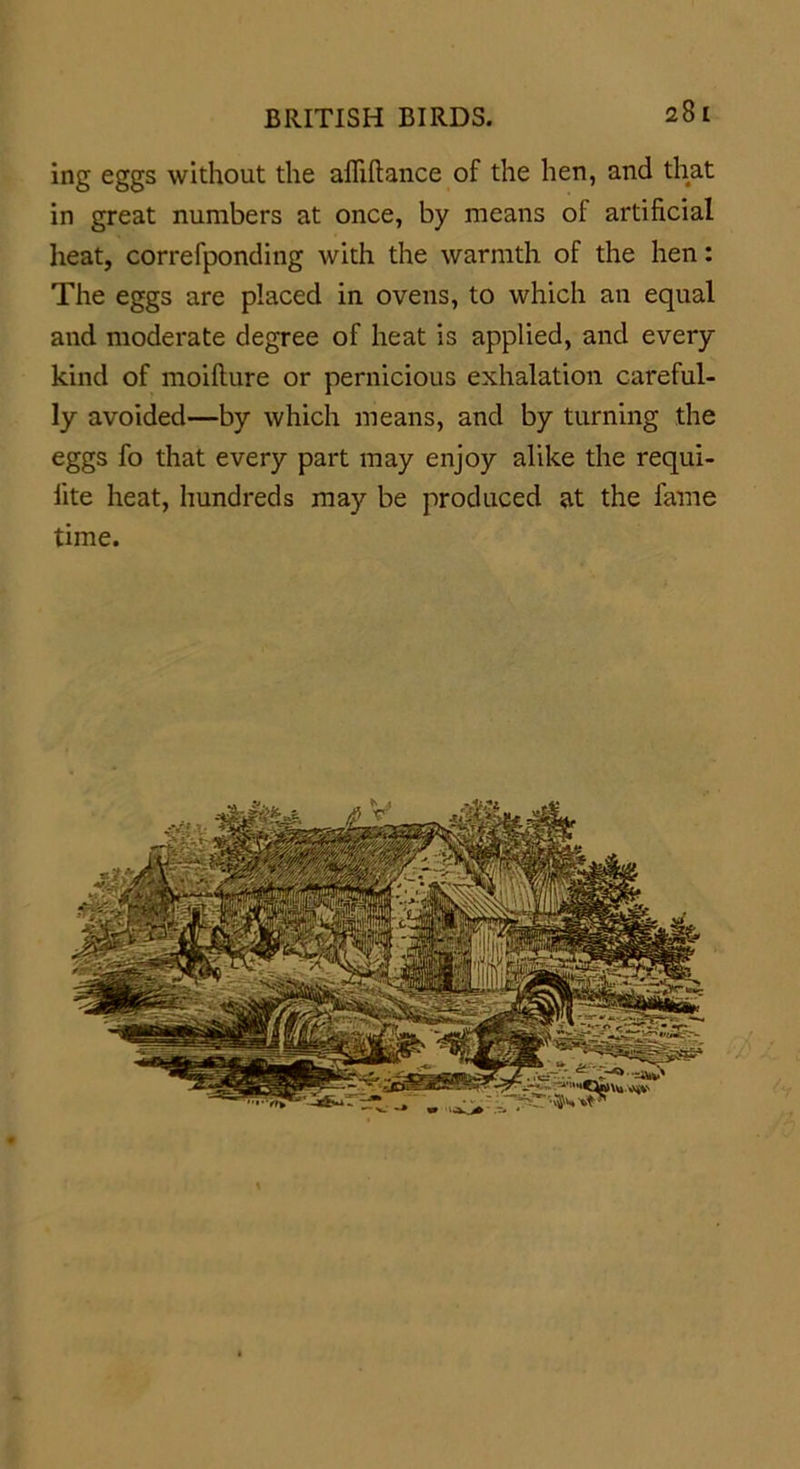 ing eggs without the afiiftance of the hen, and that in great numbers at once, by means of artificial heat, correfponding with the warmth of the hen: The eggs are placed in ovens, to which an equal and moderate degree of heat is applied, and every kind of moifture or pernicious exhalation careful- ly avoided—by which means, and by turning the eggs fo that every part may enjoy alike the requi- lite heat, hundreds may be produced at the fame time.