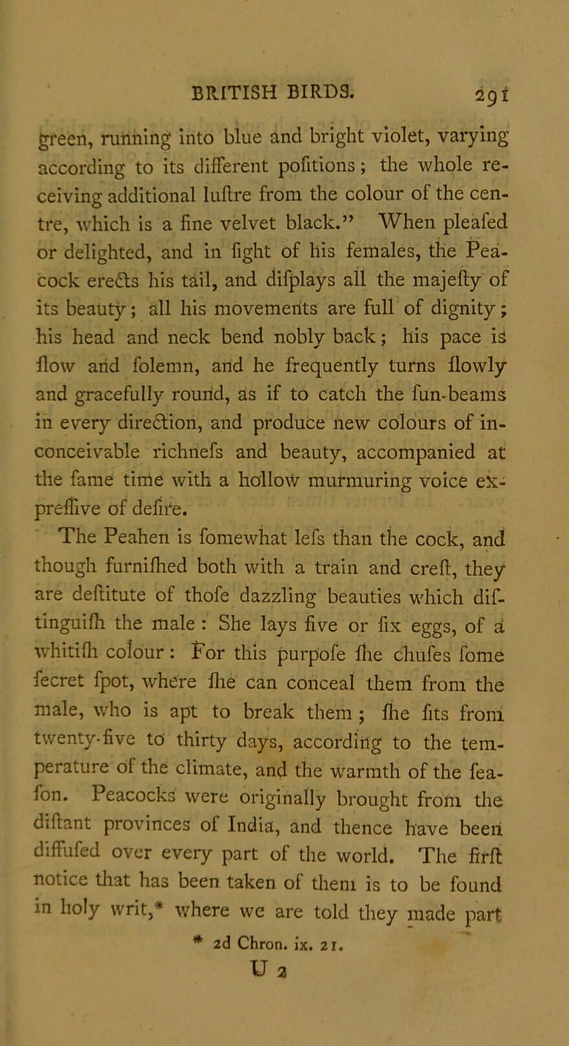 green, running into blue and bright violet, varying according to its different pofitions; the whole re- ceiving additional luflre from the colour of the cen- tre, which is a fine velvet black.” When pleafed or delighted, and in fight of his females, the Pea- cock eretts his tail, and difplays all the majefty of its beauty; all his movements are full of dignity; his head and neck bend nobly back; his pace is flow and folemn, and he frequently turns flowly and gracefully round, as if to catch the fun-beams in every direction, and produce new colours of in- conceivable richnefs and beauty, accompanied at the fame time with a hollow murmuring voice eX- preflive of defire. The Peahen is fomewhat lefs than the cock, and though furnifhed both with a train and crefi, they are deftitute of thofe dazzling beauties which dif- tinguifii the male : She lays five or fix eggs, of a whitifli colour : For this purpofe file chufes fome fecret fpot, where llie can conceal them from the male, who is apt to break them ; file fits from twenty-five to thirty days, according to the tem- perature of the climate, and the warmth of the fea- lon. Peacocks were originally brought from the difiant provinces of India, and thence have been diffufed over every part of the world. The firfi: notice that has been taken of them is to be found in holy writ,* where we are told they made part * 2d Chron. ix. 21. U 2