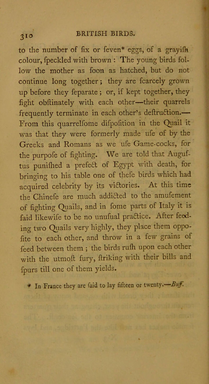 3l° to the number of fix or feven* eggs, of a grayifh colour, fpeckled with brown : The young birds fol- low the mother as foon as hatched, but do not continue long together; they are fcarcely grown up before they feparate ; or, if kept together, they fight obllinately with each other—their quarrels frequently terminate in each other’s deftru6tion.— From this quarrelfome difpofition in the Quail it was that they were formerly made ufe of by the Greeks and Romans as we ufe Game-cocks, for the purpofe of fighting. We are told that Auguf- tus punifhed a prefeft of Egypt with death, for bringing to his table one of thefe birds which had acquired celebrity by its victories. At this time the Chinefe are much additted to the amufement of fighting Quails, and in fome parts of Italy it is faid likewife to be no unufual pra&ice. After feed- ing two Quails very highly, they place them oppo- fite to each other, and throw in a few grains of feed between them ; the birds rufh upon each other with the utmoft fury, flriking with their bills and fpurs till one of them yields. * In France they are faid to lay fifteen or twenty.—Buf.