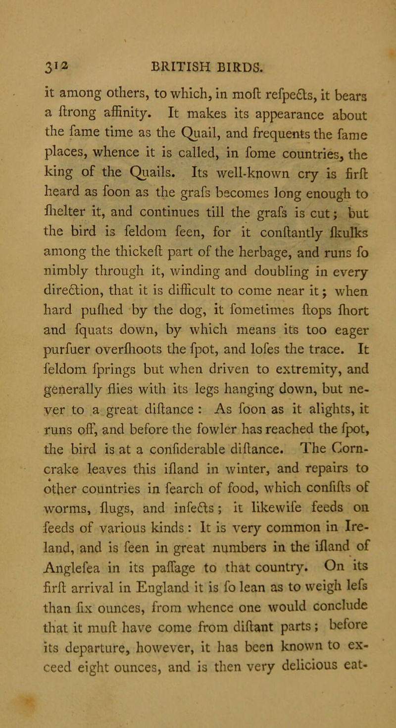 it among others, to which, in moft refpe&s, it bears a ftrong affinity. It makes its appearance about the fame time as the Quail, and frequents the fame places, whence it is called, in fome countries, the king of the Quails. Its well-known cry is firffc heard as foon as the grafs becomes long enough to fhelter it, and continues till the grafs is cut; but the bird is feldom feen, for it conftantly fkulks among the thickeft part of the herbage, and runs fo nimbly through it, winding and doubling in every diredtion, that it is difficult to come near it; when hard puihed by the dog, it fomelimes Hops lhort and fquats down, by which means its too eager purfuer overfhoots the fpot, and lofes the trace. It feldom fprings but when driven to extremity, and generally flies with its legs hanging down, but ne- ver to a great diftance : As foon as it alights, it runs off, and before the fowler has reached the fpot, the bird is at a confiderable diflance. The Corn- crake leaves this ifland in winter, and repairs to other countries in fearch of food, which conlills of worms, flugs, and infedts; it likewife feeds oil feeds of various kinds: It is very common in Ire- land, and is feen in great numbers in the ifland of Anglefea in its paffage to that country. On its firff arrival in England it is fo lean as to weigh lefs than fix ounces, from whence one would conclude that it muff have come from diftant parts ; before its departure, however, it has been known to ex- ceed eight ounces, and is then very delicious eat-