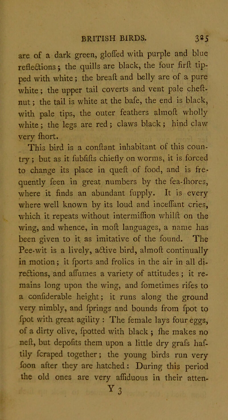 are of a dark green, gloffed with purple and blue refledions; the quills are black, the four firft tip- ped with white; the bread and belly are of a pure white; the upper tail coverts and vent pale cheft- nut; the tail is white at the bafe, the end is black, with pale tips, the outer feathers almoft wholly white; the legs are red; claws black; hind claw very Ihort. This bird is a conftant inhabitant of this coun- try ; but as it fubfifts chiefly on worms, it is forced to change its place in quell of food, and is fre- quently feen in great numbers by the fea-lhores, where it finds an abundant fupply. It is every where well known by its loud and mediant cries, which it repeats without intermilfion whilll on the wing, and whence, in moll languages, a name has been given to it as imitative of the found. The Pee-wit is a lively, active bird, almoft continually in motion; it fports and frolics in the air in all di- redions, and alfumes a variety of attitudes ; it re- mains long upon the wing, and fometimes rifes to a confiderable height; it runs along the ground very nimbly, and fprings' and bounds from fpot to fpot with great agility : The female lays four eggs, of a dirty olive, fpotted with black ; fhe makes no neft, but depofits them upon a little dry grafs haf- tily fcraped together; the young birds run very foon after they are hatched: During this period the old ones are very afliduous in their atten-