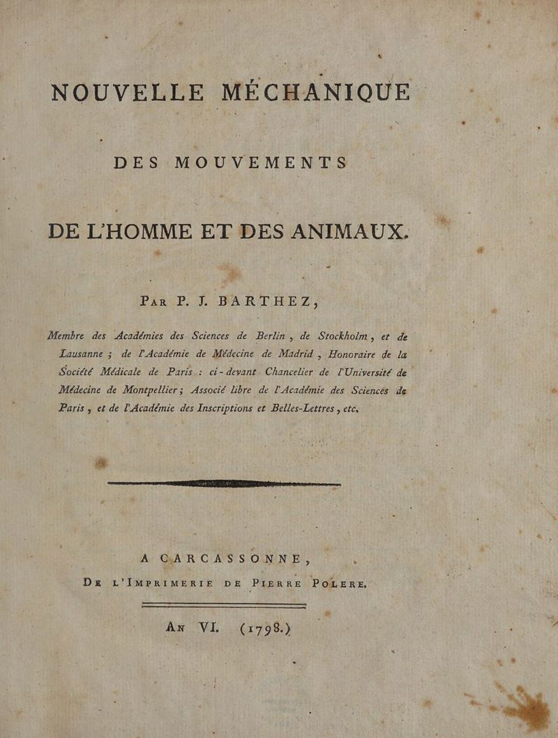 L NOUVELLE MÉCHANIQUE DES MOUVEMENTS DE L'HOMME ET DES ANIMAUX. S LS . Es Pi PCA RIRE 2); Membre des Académies des Sciences de Berlin , de Stockholm , et de Lausanne ; de l'Académie de Médecine de Madrid , Honoraire de la Société Médicale de Paris : ci- devant. Chancelier de l'Université de Médecine de Montpellier; Associé libre de l'Académie des Sciencès de Paris , et de l'Académie des Inscriptions et Belles-Lettres , etc, A CAR CAS SOMNNES À D£ L’IMPRIMERIE DE PIERRE POLERE, ff AN VI (:1798.) ® ; ,.