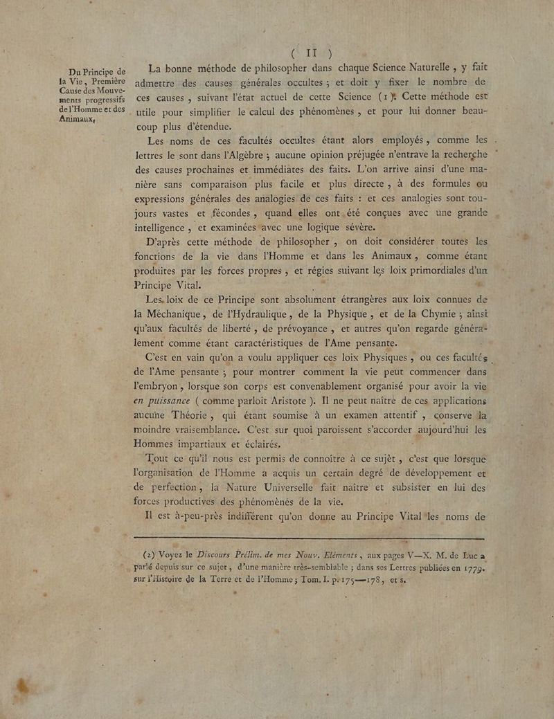 Du Principe de la Vie, Première Cause des Mouve- ments progressifs de l'Homme et des Animaux, (TES La bonne méthode de philosopher dans chaque Science Naturelle , y fait admettre des causes générales occultes ; et doit y fixer le nombre de ces causes , suivant l’état actuel de cette Science (1}X Cette méthode est utile pour simplifier le calcul des phénomènes , et pour lui donner beau- coup plus d’étendue. ; Les noms de ces facultés occultes étant alors employés, comme les lettres le sont dans l’Algèbre ; aucune opinion préjugée n’entrave la recherche des causes prochaines et immédiates des faits. L'on arrive ainsi d’une ma- nière sans comparaison plus facile et plus directe, à des formules ou expressions générales des analogies de ces faits : et ces analogies sont tou- jours vastes et fécondes, quand elles ont.été conçues avec une grande intelligence , et examinées*avec une logique sévère. D'après cette méthode de philosopher , on doit considérer toutes les fonctions de la vie dans l'Homme et dans les Animaux, comme étant produites par les forces propres ; et régies suivant les loix primordiales d'un Principe Vital. PER 4 Les. loix de ce Principe sont absolument étrangères aux loix connues de la Méchanique, de l’'Hydraulique , de la Physique , et de la Chymie ; aïnst qu'aux facultés de liberté , de prévoyance , et autres qu'on regarde généra- lement comme étant caractéristiques de l’Ame pensante. C'est en vain qu’on a voulu appliquer ces loix Physiques , où ces facultés de l'Ame pensante ; pour montrer comment la vie peut commencer dans en puissance ( comme parloit Aristote ). Il ne peut naître de ces applications aucune Théorie, qui étant soumise à un examen attentif , conserve Ma moindre vraisemblance, C'est sur quoi paroissent s’accorder aujourd’hui les Hommes impartiaux et éclairés, Tout ce qu'il nous est permis de connoître à ce sujèt , c'est que lorsque l'organisation de l'Homme a acquis un certain degré de développement et de perfection, la Nature Universelle fait naître et subsister en lui des forces productives des phénomènés de la vie. Il est à-peu-près indifférent qu'on donne au Principe Vital*les noms de on (2) Voyez le Discours Prélim. de mes Nouv. Eléments, aux pages V—X. M. de Euc a patié Gepuis sur ce sujet, d’une manière très-semblable ; dans ses Lettres publiées en 1779. sur l'Histoire de la Terre et de l'Homme ; Tom. I. pr175=——178, ets LA