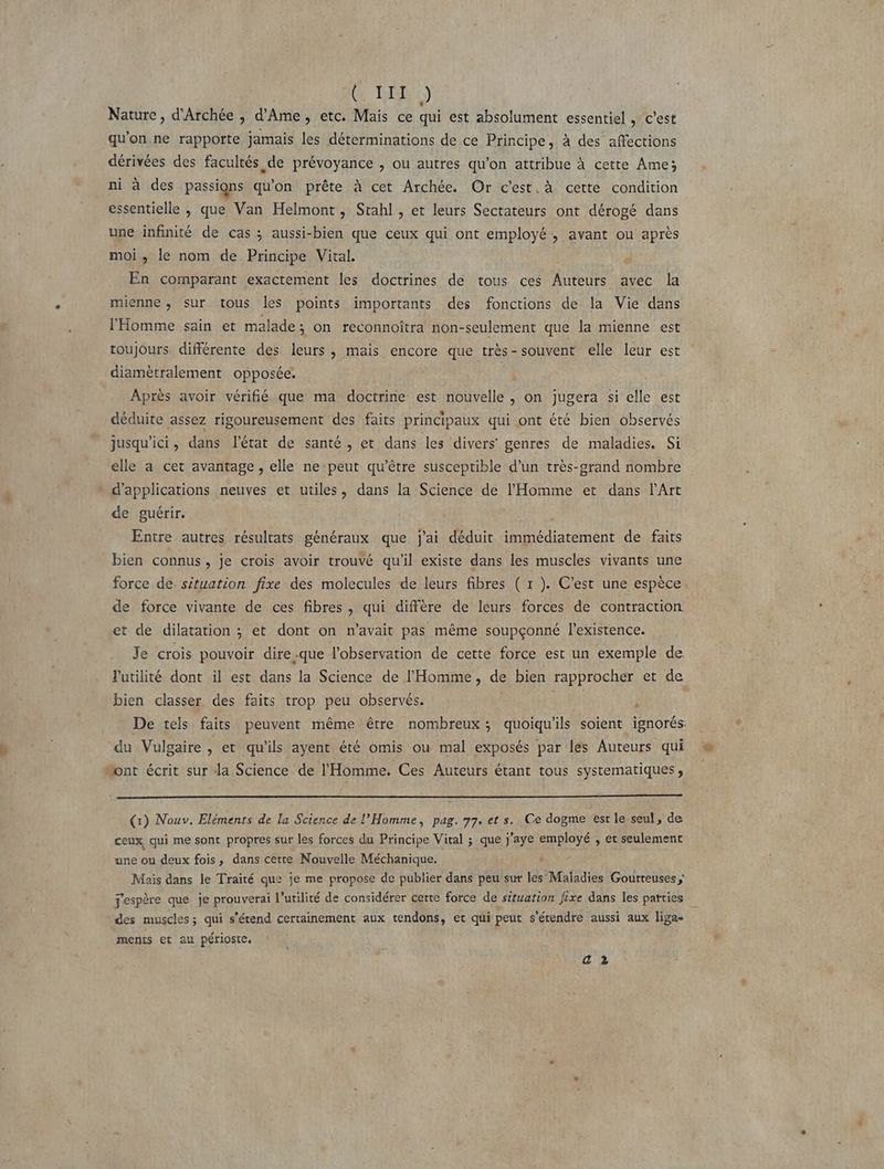| CRUE Nature, d'Archée , d’Ame, etc. Mais ce qui est absolument essentiel , c’est qu'on ne rapporte jamais les déterminations de ce Principe, à des affections dérivées des facultés de prévoyance , ou autres qu’on attribue à cette Ame; ni à des passigns qu'on prête à cet Archée. Or c'est. à cette condition essentielle , que Van Helmont, Stahl , et leurs Sectateurs ont dérogé dans une infinité de cas ; aussi-bien que ceux qui ont employé, avant ou après moi, le nom de Principe Vital. En comparant exactement les doctrines de tous ces Auteurs avec la mienne, sur tous les points importants des fonctions de la Vie dans l'Homme sain et malade; on reconnoîtra non-seulement que la mienne est toujours. différente des leurs, mais encore que très - souvent elle leur est diamètralement opposée. 1 Après avoir vérifié que ma doctrine est nouvelle , on jugera si elle est déduite assez rigoureusement des faits principaux qui ont été bien observés jusqu'ici, dans l’état de santé, et dans les divers genres de maladies. Si elle a cet avantage, elle ne peut qu'être susceptible d’un très-grand nombre d'applications neuves et utiles, dans la Science de l'Homme et dans l'Art de guérir. Entre autres résultats généraux que j'ai déduit immédiatement de faits bien connus, je crois avoir trouvé qu'il existe dans les muscles vivants une force de situation fixe des molecules de leurs fibres ( 1 ). C’est une espèce. de force vivante de ces fibres , qui diffère de leurs forces de contraction et de dilatation ; et dont on n'avait pas même soupçonné l'existence. Je crois pouvoir dire -que l'observation de cette force est un exemple de l'utilité dont il est dans la Science de l'Homme, de bien rapprocher et de bien classer des faits trop peu observés. De tels faits peuvent même être nombreux; quoiqu'ils soient ignorés du Vulgaire , et qu'ils ayent été omis ou mal exposés par les Auteurs qui Mont écrit sur Ja Science de l'Homme. Ces Auteurs étant tous systematiques , (1) Nouv. Eléments de la Science de l'Homme, pag. 77. et s. Ce dogme est le seul, de ceux qui me sont propres sur les forces du Principe Vital ; que j'aye employé , et seulement une ou deux fois, dans cette Nouvelle Méchanique. bi Mais dans le Traité que je me propose de publier dans peu sur les Maladies Goutteuses espère que je prouverai l’utilité de considérer cette force de situation fixe dans les parties des muscles; qui s'étend certainement aux tendons, et qui peut s'étendre aussi aux liga- ments et au périoste. a 2