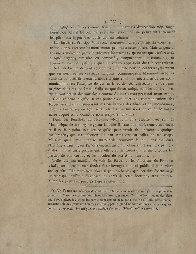 ont négligé ces faits, Comme tenant à des causes d'exception trop singu- lières ; ou bien il les ont mal présentés, parcéqu'ils ne pouvoient autrement les plier aux hypothèses qu'ils avoient admises. û Les forces du Principe Vital sont inhérentes à chaque partie du corps qu'il anime , et y exercent les mouvements propres à cette partie. Mais en général ces mouvements ne peuvent subsister long-temps , qu’autant que les forces de chaque organe, similaire ou composé , sympathisent ou communiquent librement avec le système auquel cet organe appartient dans le corps vivant. Ainsi la faculté de contraction d’un muscle ne peut se conserver, qu’autant que ses nerfs et ses vaisseaux sanguins communiquent librement avec les systèmes auxquels ils appatftiennent : et une condition nécessaire de ces com- munications est l'intégrité de ces nerfs et de ces vaisseaux, et de leurs origines dans ces systèmes. Voilà ce que disent uniquement les faits connus sur la contraction des muscles (comme Albinus lavoit pressenti avant moi). C’est vainement qu'on a cru pouvoir expliquer ces communications des forces vivantes ; en supposant des oscillations des fibres et des membranes, qu'on a fait varier en tout sens ; ou des transmissions de ce fluide imagi-” naire auquel on a donné le nom d’esprits animaux. Dans les fonctions de l'Homme vivant, il faut étudier avec soin la Méchanique de ses organes, pour laquelle ils sont admirablement conforinés ; et il ne faut point négliger ce qu'on peut savoir de l'influence , quoique très-limitée , que les affections de son Ame ont sur celles de son corps. Mais ce qu'il nous importe surtout de connoître le plus possible dans l'Homme vivant, c’est l'Efre sÿmpathique, qui obéissant à ses loix primor- »diales , fait se correspondre entre elles; et les forces qui vivifient toutes les parties de son corps, et les facultés de son Ame pensantes 4 Telle est ma manière de voir les forces et les fonctions du Principe : Vital, sur laquelle sont fondés des Ouvrages que j'ai publié il y a vingt ans et plus. Elle paroissoit alors si peu probable, que certaihs Journalistes crurent quil suffisoit d'exposer les chefs de cette doctrine, sans en dis- .Cuter les preuves, pour la faire rejetter (tr). + (2) Un d'entre eux m’accusa de crédulité , relativement aux faits dont j'avois appuyé mes principes, Mais cette accusation démontroit son ignorance. Car il n’éroit aucun des faits que j'avois allégués , et qui Jui paroïissoient comme fabuleux ; qui ne dût être parfaitement vraisemblable aux yeux des hommes instruits, par le grand nombre de faits analogues qu'on Pouyoit y REA Fragili quærens illidere dentem, Offendit solido (Horat. },
