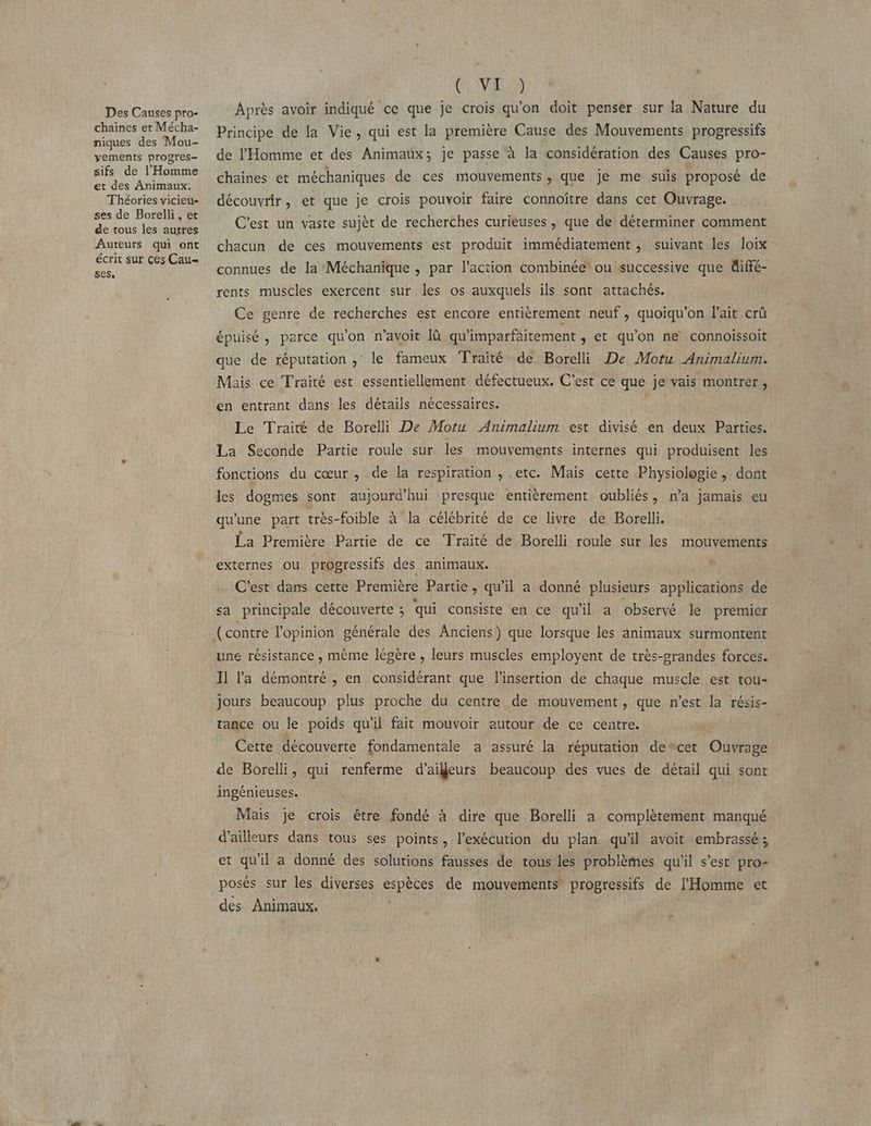Des Causes pro- chaines et Mécha- niques des Mou- vements progres sifs de l'Homme et des Animaux. Théories vicieu- ses de Borelli, et de tous les autres Auteurs qui ont écrit sur çes Cau= ses, (VAS Après avoir indiqué ce que je crois qu'on doit penser sur la Nature du Principe de la Vie, qui est la première Cause des Mouvements. progressifs de l'Homme et des Animaux; je passe à la considération des Causes pro- chaines et méchaniques de ces mouvements, que je me suis proposé de découvrir, et que je crois pouvoir faire connoître dans cet Ouvrage. C’est un vaste sujèt de recherches curieuses, que de déterminer comment chacun de ces mouvements est produit immédiatement, suivant Les loix connues de la Méchanique , par l’action combinée ou successive que diffé- rents muscles exercent sur les os auxquels ils sont attachés. Ce genre de recherches est encore entièrement neuf, quoiqu’on Fait crû épuisé, parce qu'on n’avoit là qu'imparfaitement , et qu'on ne connoissoit que de réputation ; le fameux ‘Fraité de Borel De Motu Animalium. Mais ce Traité est essentiellement défectueux. C'est ce que je vais montrer, en entrant dans les détails nécessaires. PRARS Le Traité de Borelli De Motu Animalium est divisé en deux Parties. La Seconde Partie roule sur les mouvements internes qui produisent les fonctions du cœur , de la respiration , etc. Mais cette Physiologie, dont les dogmes sont aujourd'hui presque entièrement oubliés, n’a jamais eu qu'une part très-foible à la célébrité de ce livre de Borelli. La Première Partie de ce Traité de Borelli roule sur les mouvements externes ou progressifs des animaux. * C'est dans cette Première Partie, qu'il a donné plusieurs applications de sa principale découverte ; qui consiste en ce qu'il a observé le premier une résistance , même légère , leurs muscles employent de très-grandes forces. Il l'a démontré , en considérant que l'insertion de chaque muscle est tou- jours beaucoup plus proche du centre de mouvement, que n’est la résis- tance ou le poids qu'il fait mouvoir autour de ce centre. Cette découverte fondamentale a assuré la réputation deñcet Ouvrage de Borelli, qui renferme d’aifeurs beaucoup des vues de détail qui sont ingénieuses. Mais je crois être fondé à dire que Borelli a complètement manqué d’ailleurs dans tous ses points, l’exécution du plan qu'il avoit embrassé ; et qu'il a donné des solutions fausses de tous les problèmes qu'il s’est pro- posés sur les diverses espèces de mouvements PRES de l'Homme et des Animaux.
