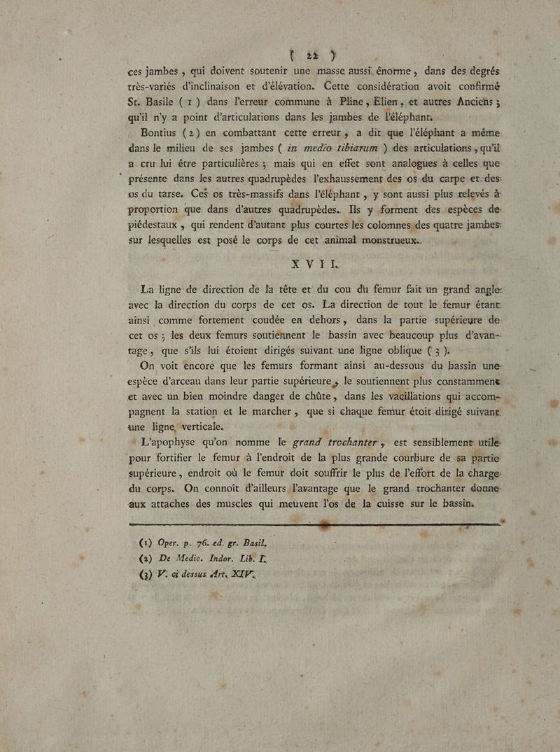 ( 23 ) ces jambes , qui doivent soutenir une masse aussi, énorme, dans des dés très-variés d’inclinaison et d’élévation. Cette considération avoit confirmé St. Basile ( 1 ) dans l'erreur commune à Pline, lien, et autfes Anciens ; qu'il ny a point d’articulations dans les jambes de l'éléphant, Bontius (2) en combattant cette erreur; a dit que l'éléphant a même dans le milieu de ses jambes ( 22 medio tibiarum ) des articulations , qu'il a cru lui être particulières ; mais qui en effet sont analogues à celles que présente dans les autres quadrupèdes l’exhaussement des os du carpe et des: os du tarse. Ces os très-massifs dans l'éléphant , y sont aussi plus relevés à proportion que dans d’autres quadrupèdes. Ils y forment des espèces de: piédestaux , qui rendent d'autant plus courtes les colomnes des quatre jambes: sur lesquelles est posé le corps de cet animal. monstrueux. XVEE La ligne de direction de fa tête et du cou du femur fait un grand angle: avec la direction du corps de cet os. La direction de tout le femur étant ainsi comme fortement coudée en dehors, dans la partie supérieyre de- cet os ; les deux femurs soutiennent le bassin avec beaucoup plus d’avan-: tage, que s'ils lui étoient dirigés suivant une ligne oblique (3 ). On voit encore que les femurs formant ainsi au-dessous du bassin une: espèce d’arceau dans leur partie supérieure ; le soutiennent plus constamment et avec un bien moindre danger de chûte, dans les vacillations qui accom- pagnent la station et le marcher, que si chaque femur étoit dirigé suivant une ligne, verticale. * L'apophyse qu'on nomme le grand ORAN S est sensiblement: utile- pour fortifier le femur /à l'endroit de la plus grande courbure de sa partie supérieure , endroit où le femur doit souffrir le plus de l'effort de la charge du corps. On connoît d’ailleurs l'avantage que le grand trochanter donne aux attaches des muscles qui meuvent l'os de la cuisse sur le bassin, sl a VS SES os (1) Oper. p. 76. ed. gr. Basil. ! (2) De Medic. Indor. Lib. LT. (3) PV: ci dessus Art, XIV.