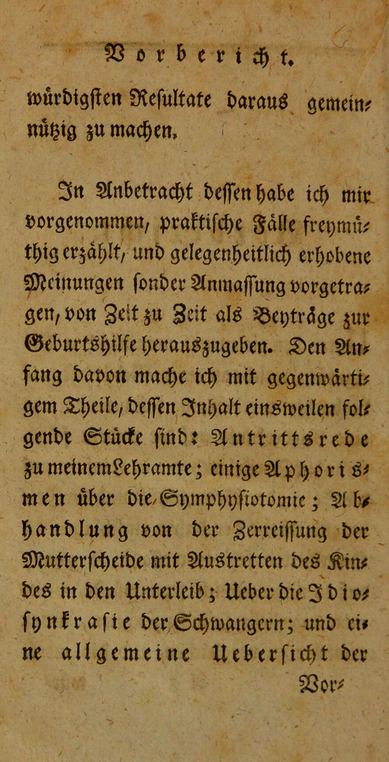 würbigflen Slefultate barauä gemein; nügig ju machen, 3n 2tnbeträc&t beffenfjabe icl) mir »orgenommcn, praftifcbe Salle frepmü; tt)ig eqäljif, unb gelegenfjeitlicf) ergebene fSicinungen fonber Slnmaffung »orgetra; gen, seit Seit $u Seit afö «epträge jur ©eburtsijilfe berauSjugeben. Sen Sin; fang basen mache tcf> mit gegenwärtig gern S^etlc, befen 3ni>alt ein^tseilen fol; genbe ©tücfe |tnbt 2lntritt3rebe ju meinemgef)ramte; einige 21 p \ o r i g; men über bie,©pmpboftotomic; 21 lv banblung son ber gerretffung ber «Otutterfcbeibe mit Slustretten beä ÄttK bcö in ben Unterleib; Ueber bic 3 b i o# fpnfrafte ber ©ebwaugern; unb ei< ne allgemeine Ueberficbt ber Sßcr;